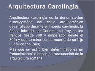 Arquitectura Carolingia 
 Arquitectura carolingia es la denominación 
historiográfica del estilo arquitectónico 
desarrollado durante el Imperio carolingio, la 
época iniciada por Carlomagno (rey de los 
francos desde 768 y emperador desde el 
800) y que termina con la muerte de su hijo 
Ludovico Pio (840). 
 Más que un estilo bien determinado es un 
"renacimiento" o deseo de restauración de la 
arquitectura romana. 
 