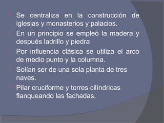  Se centraliza en la construcción de 
iglesias y monasterios y palacios. 
 En un principio se empleó la madera y 
después ladrillo y piedra 
 Por influencia clásica se utiliza el arco 
de medio punto y la columna. 
 Solían ser de una sola planta de tres 
naves. 
 Pilar cruciforme y torres cilíndricas 
flanqueando las fachadas. 
 