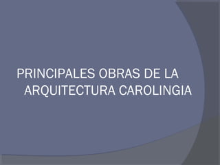 PRINCIPALES OBRAS DE LA 
ARQUITECTURA CAROLINGIA 
 