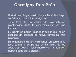 Germigny-Des-Prés 
 Oratorio carolingio construido por Teodulfo(obispo 
de Orleans) principios del siglo IX. 
 Se trata de un edificio de interpretación 
problemática dada la excepcionalidad de sus 
formas. 
 Su planta se podría relacionar con lo que serán 
después las basílicas de nueve tramos del arte 
bizantino. 
 La ordenación de los volúmenes en torno a la 
torre central y las plantas de herradura de los 
absidiolos podrían relacionarse con la tradición 
hispano goda de su creador. 
 