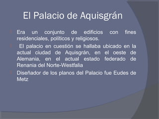 El Palacio de Aquisgrán 
 Era un conjunto de edificios con fines 
residenciales, políticos y religiosos. 
 El palacio en cuestión se hallaba ubicado en la 
actual ciudad de Aquisgrán, en el oeste de 
Alemania, en el actual estado federado de 
Renania del Norte-Westfalia 
 Diseñador de los planos del Palacio fue Eudes de 
Metz 
 