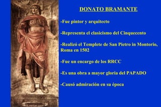 DONATO BRAMANTE -Fue pintor y arquitecto -Representa el clasicismo del Cinquecento -Realizó el Templete de San Pietro in Montorio, Roma en 1502 -Fue un encargo de los RRCC -Es una obra a mayor gloria del PAPADO -Causó admiración en su época 