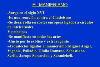 EL MANIERISMO - Surge en el siglo XVI -Es una reacción contra el Clasicismo -Se desarrolla en cortes europeas ligados a círculos de intelectuales  Y príncipes -Se manifiesta en todas las artes -Gusto por lo exótico y extravagante -Arquitectos ligados al manierismo: Miguel Angel, Vignola, Palladio, Giulio Romano, Sebastiano Serlio, Jacopo Sansovino y Sanmicheli. 