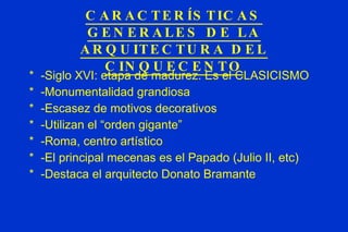CARACTERÍSTICAS GENERALES DE LA ARQUITECTURA DEL CINQUECENTO -Siglo XVI: etapa de madurez. Es el CLASICISMO -Monumentalidad grandiosa -Escasez de motivos decorativos -Utilizan el “orden gigante” -Roma, centro artístico -El principal mecenas es el Papado (Julio II, etc) -Destaca el arquitecto Donato Bramante 