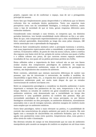 ARQUITECTURA Y CLIMA - Rafael Serra
Tradução de ROGER ABRAHIM

projeto, capazes não só de conformar o espaço, mas de ser o protagonista
principal do mesmo.
Outro fato que freqüentemente passa despercebido é a influência que os fatores
culturais têm na avaliação destes parâmetros. Tanto nos aspectos mais
perceptivos como nos da comodidade fisiológica, a evolução histórica, assim
como o tipo de sociedade de que se trata, geram respostas diferentes para
estímulos similares.
Considerando como exemplo o caso térmico, se comprova que, em distintos
períodos históricos, tem havido sensibilidade muito diferente ao frio e ao calor.
Além do que, está comprovado experimentalmente que a dita sensibilidade é um
fator cultural apreendido, desenvolvido ao longo dos anos pelas crianças, AM
estrita associação com o aprendizado da linguagem.
Podem-se fazer considerações similares sobre a percepção luminosa e acústica,
com suas importantes repercussões sobre a comodidade, a percepção e sensação
estética. È ilustrativo refletir, do ponto de vista da nossa cultura, sobre a estética
dos espaços com baixo nível de luz, própria de outras culturas nas quais o brilho
e o reflexo cobram seu preço, do que carecem nossos espaços modernos
inundados de luz, nos quais até as pedras preciosas perdem seu brilho.
Estas reflexões sobre a importância do fator cultural são as que nos fazem
avaliar muitos dos componentes psicológicos do ambiente. As respostas
humanas aos parâmetros ambientais, sejam de conforto, de percepção ou
estética, são dependentes dos usuários do ambiente.
Neste contexto, admitindo que existam marcantes diferenças de caráter nas
pessoas, que vão de introversão à extroversão, da neofilia à neofobia, da
claustrofobia à ágora fobia, etc., a resposta dos ocupantes de um ambiente aos
parâmetros ambientais pode ser muito mais díspar do que os estudos
convencionais de conforto nos fazem crer.
Entre os componentes psicológicos a considerar no desenho ambiental, é muito
importante a variação dos parâmetros de luz, som, temperatura e do ar, no
tempo. Embora os estudos de conforto em geral considerem que no caso de
ambientes estáticos, está demonstrado que a variabilidade no tempo dos
parâmetros é uma qualidade positiva no conforto das pessoas. Seja por
necessidade psicológica de mudança em nossa percepção, ou por fatores
fisiológicos envolvidos na dita percepção, os ambientes dinâmicos, normalmente
associados com o uso de energias naturais, admitem margens de conforto muito
mais amplas que os ambientes estáticos.
Outro fator psicológico, talvez o mais relevante na prática, é a possibilidade de
controle das características do próprio ambiente por parte do usuário. Ele está
ligado com a sensação de claustrofobia em ambientes fechados, que se torna
aguda com parâmetros como cores quentes, temperaturas altas, sons graves e
altos níveis de ruído e iluminação.
Em diversos estudos de campo se tem demonstrado que no caso de ambientes
manipuláveis pelo usuário as margens de conforto se ampliam em até duas vezes
10

 