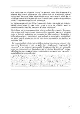 ARQUITECTURA Y CLIMA - Rafael Serra
Tradução de ROGER ABRAHIM

das registradas em ambientes rígidos. Um exemplo típico deste fenômeno é o
caso de edifícios com fechamentos fixos, janelas que não se abrem ou paredecortina sem aberturas. Neles aparecem com maior freqüência as sensações de
incômodo e os usuários se mostram mais exigentes – em conseqüência protestam
mais – a propósito dos parâmetros ambientais.
As considerações finais que se pode fazer sobre o bem estar é que, em qualquer
espaço arquitetônico se pode atuar, desde o início de desenho, sobre os
parâmetros ambientais que resultarão no prédio construído.
Desta forma seremos capazes de atuar sobre o conforto dos ocupantes do espaço,
mas sem pretender, em nenhum momento, obter resultados seguros. A interação
entre os distintos parâmetros, a repercussão dos diferentes fatores do usuário, a
influência dos fatores psicológicos, a variabilidade e, sobretudo, a possibilidade
de ação e controle dos parâmetros por parte do mesmo usuário, são decisivos no
resultado final.
Em resumo, nada é solução única, rígida e estática; o controle do ambiente exige
um certo descontrole e não se pode fazer simplesmente “engenharia do
ambiente”, e que qualquer aproximação técnico-numérica deve ser entendida
como um complemento do chamaríamos de “arquitetura do ambiente”, enfoque
global do desenho, em que a pessoa receptora do mesmo passa a ser o primeiro e
principal fator a ser considerado.
A partir deste ponto, comentado o edifício e sua relação com o entorno e seus
climas, reconhecido brevemente os fatores e parâmetros de um difícil bem estar,
iniciamos a viagem por alguns dos climas que existem na arquitetura, entendida
como conhecimento e poesia, comodidade e utilidade, evidencia e engano,
afirmação e negação, relato e silêncio. Os ambientes e os climas da arquitetura,
não fazem mais do que refletir, outra vez, todas as dualidades da vida humana.

11

 
