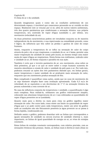 ARQUITECTURA Y CLIMA - Rafael Serra
Tradução de ROGER ABRAHIM

Capítulo III.
O clima do ar e da umidade.
Quando imaginamos quais e como são as condições ambientais de um
determinado espaço, é inevitável que comecemos pensando no ar contido no dito
espaço. Realmente este ar resume por si só, além de outros valores ambientais,
três dos quatro parâmetros que condicionam a sensação térmica: sua própria
temperatura, seu conteúdo de vapor d’água (umidade) e, por último, seu
movimento (velocidade do ar).
As duas primeiras características podem ser estudadas conjunta ou de maneira
independente da do movimento, e sua repercussão na comodidade procede, como
é lógico, da influência que têm sobre as perdas e ganhos de calor do corpo
humano.
Assim, enquanto a temperatura do ar influi na sensação de calor do corpo
através da pele e do ar que respiramos, a umidade do ar, se é baixa, permite uma
maior evaporação da umidade de nossa pele (suor), ao mesmo tempo uma maior
seção de vapor d’água ao respirarmos. Desta forma nos resfriamos, cedendo calor
e umidade ao ar, de forma conjunta e paralela em sua ação.
Também é certo que o terceiro parâmetro do ar, seu movimento, atua sobre os
dois primeiros, já que o ar que se move sobre o corpo humano aumenta de
maneira simultânea a cessão de calor e umidade da pele para o ar. Por tudo isto,
podemos resumir as ações dos três parâmetros dizendo que, em linhas gerais,
maior temperatura e maior umidade do ar produzem mais sensação de calor,
enquanto que seu movimento produz sensação de frio.
Mais complicado é quantificar estas ações, ainda que no caso do movimento do
ar seja bastante simples fazer uma avaliação aproximada. Cada 0,3 m/s de
velocidade do ar equivalem a um decréscimo de 1º C na sensação térmica da
pessoa submetida a esta corrente de ar.
No caso da influência conjunta da temperatura e umidade, a quantificação é algo
mais complexo. Para realizá-la, utilizamos um gráfico relativamente simples,
colocando nas abscissas temperaturas do ar e nas ordenadas as quantidades de
vapor d’água presentes no ar (umidade).
Quanto mais para a direita ou mais para cima no gráfico significa maior
sensação de calor. Por outro lado, como existe um limite na quantidade de vapor
d’água que o ar pode conter para cada temperatura, existe um setor do gráfico
onde as condições não são fisicamente possíveis (a água presente no ar passa à
forma líqüida, condensando-se).
Definido assim o gráfico, podemos desenhar nele as linhas que correspondem a
iguais sensações de umidade ou secura (curvas de umidade relativa) e, mais
importante, as linhas de igual quantidade de energia no ar, ar retas de entalpia
constante.
Estas linhas de entalpia constante correspondem, com relativa precisão, com as
sensações térmicas das pessoas. Assim, as linhas mais à direita (e mais altas) no
12

 