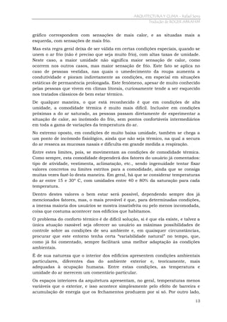 ARQUITECTURA Y CLIMA - Rafael Serra
Tradução de ROGER ABRAHIM

gráfico correspondem com sensações de mais calor, e as situadas mais a
esquerda, com sensações de mais frio.
Mas esta regra geral deixa de ser válida em certas condições especiais, quando se
unem o ar frio (não é preciso que seja muito frio), com altas taxas de umidade.
Neste caso, a maior umidade não significa maior sensação de calor, como
ocorrem nos outros casos, mas maior sensação de frio. Este fato se aplica no
caso de pessoas vestidas, nas quais o umedecimento da roupa aumenta a
condutividade e pioram indiretamente as condições, em especial em situações
estáticas de permanência prolongada. Este fenômeno, apesar de muito conhecido
pelas pessoas que vivem em climas litorais, curiosamente tende a ser esquecido
nos tratados clássicos de bem estar térmico.
De qualquer maneira, o que está reconhecido é que em condições de alta
umidade, a comodidade térmica é muito mais difícil. Inclusive em condições
próximas a do ar saturado, as pessoas passam diretamente de experimentar a
situação de calor, ao incômodo do frio, sem pontos confortáveis intermediários
em toda a gama de variações da temperatura do ar.
No extremo oposto, em condições de muito baixa umidade, também se chega a
um ponto de incômodo fisiológico, ainda que não seja térmico, na qual a secura
do ar resseca as mucosas nasais e dificulta em grande medida a respiração.
Entre estes limites, pois, se movimentam as condições de comodidade térmica.
Como sempre, esta comodidade dependerá dos fatores do usuário já comentados:
tipo de atividade, vestimenta, aclimatação, etc., sendo ingenuidade tentar fixar
valores concretos ou limites estritos para a comodidade, ainda que se consiga
muitas vezes fazê-lo desta maneira. Em geral, há que se considerar temperaturas
do ar entre 15 e 30º C, com umidades entre 40 e 80% da saturação para cada
temperatura.
Dentro destes valores o bem estar será possível, dependendo sempre dos já
mencionados fatores, mas, o mais provável é que, para determinadas condições,
a imensa maioria dos usuários se mostra insatisfeita ou pelo menos incomodada,
coisa que costuma acontecer nos edifícios que habitamos.
O problema do conforto térmico é de difícil solução, si é que ela existe, e talvez a
única atuação razoável seja oferecer ao usuário as máximas possibilidades de
controle sobre as condições de seu ambiente e, em quaisquer circunstâncias,
procurar que este entorno tenha certa “variabilidade natural” no tempo, que,
como já foi comentado, sempre facilitará uma melhor adaptação às condições
ambientais.
É de sua natureza que o interior dos edifícios apresentem condições ambientais
particulares, diferentes das do ambiente exterior e, teoricamente, mais
adequadas à ocupação humana. Entre estas condições, as temperatura e
umidade do ar merecem um comentário particular.
Os espaços interiores da arquitetura apresentam, no geral, temperaturas menos
variáveis que o exterior, e isso acontece simplesmente pelo efeito de barreira e
acumulação de energia que os fechamentos produzem por si só. Por outro lado,
13

 