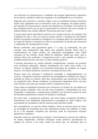 ARQUITECTURA Y CLIMA - Rafael Serra
Tradução de ROGER ABRAHIM

nos interiores as temperaturas e umidades são sempre ligeiramente superiores
as do exterior, devido ao efeito da ocupação e da imobilidade do ar no interior
Segundo este raciocínio, o normal e lógico é que as condições térmicas interiores
sejam mais agradáveis que as exteriores, mas, por desgraça, em alguns países,
em especial em tempo quente, sucede com freqüência o contrário e no interior se
dão condições piores que as que se apresentam no exterior. Em certo sentido se
poderia afirmar que muitos edifícios “funcionam pior que o clima”.
A causa direta deste desconforto costuma ser o simples excesso de umidade. Em
condições de calor e com o ar mais ou menos imóvel, a sensação de desconforto
produz um grande incomodo só mitigável se si consegue gerar um movimento do
ar capaz de reduzir a sensação de calor ao incrementar as perdas por convecção
e evaporação da transpiração do corpo.
Menos conhecido, mas igualmente grave, é o caso, já comentado, em que
coincide uma temperatura algo baixa com umidade elevada. Neste caso, o
umedecimento da roupa produz, em exposições prolongadas, uma nítida
sensação de frio interior, muito difícil de combater. Ainda que neste caso a
solução óbvia seja aumentar a temperatura (com o que também se diminui a
umidade relativa do ar), esta não é a única solução possível.
A solução alternativa ou, melhor dizendo, complementar, consiste em produzir
uma ventilação adequada. Embora inicialmente isto esfrie mais ainda o ar
interior, se produz também um acentuado decréscimo de umidade, as roupas
secam e, em última instância, aumenta a sensação de bem estar.
Poucas vezes este princípio é totalmente entendido e, desgraçadamente, no
inverno, é freqüente encontrar interiores tão carregados de umidade que chega a
produzir-se névoa no mesmo, além das condensações que acontecem em todas
as superfícies frias. Nestas condições é praticamente impossível obter um bem
estar térmico, por mais que atuemos sobre a temperatura do ar.
Como todas as atividades humanas que acontecem no interior de um edifício na
prática geram umidade, uma vez que seus ocupantes a desprendem em suas
respiração e evaporação, a solução para combater seu excesso do ponto de vista
do desenho arquitetônico consiste em facilitar a ventilação.
Por outro lado, a arquitetura moderna, com tetos baixos, ocupações elevadas e
fechamentos com freqüência impenetráveis à passagem do vapor d’água, esta
necessidade de ventilação se faz de maneira mais marcante ainda.
Em conseqüência, no caso de climas úmidos e tanto no inverno como no verão,
as estratégias de ventilação têm uma importância básica nos edifícios. O clima
do ar e da umidade, complexo por natureza, pede da arquitetura soluções
igualmente complexas.
Supondo então que pretendemos otimizar o funcionamento natural dos edifícios
de climas temperados, devemos distinguir numa primeira aproximação os
regimes de inverno o de verão, tendo em mente que, as situações que se

14

 