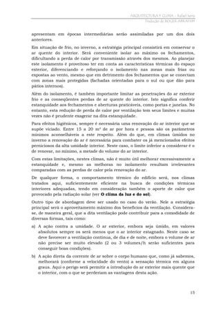 ARQUITECTURA Y CLIMA - Rafael Serra
Tradução de ROGER ABRAHIM

apresentam em épocas intermediárias serão assimiladas por um dos dois
anteriores.
Em situação de frio, no inverno, a estratégia principal consistirá em conservar o
ar quente do interior. Será conveniente isolar ao máximo os fechamentos,
dificultando a perda de calor por transmissão através dos mesmos. Ao planejar
este isolamento é proveitoso ter em conta as características térmicas do espaço
exterior, diferenciando e reforçando o isolamento nas zonas mais frias ou
expostas ao vento, mesmo que em detrimento dos fechamentos que se conectam
com zonas mais protegidas (fachadas orientadas para o sul ou que dão para
pátios internos).
Além do isolamento, é também importante limitar as penetrações do ar exterior
frio e as conseqüentes perdas de ar quente do interior. Isto significa conferir
estanquidade aos fechamentos e aberturas praticáveis, como portas e janelas. No
entanto, esta redução de perda de calor por ventilação tem seus limites e muitas
vezes não é prudente exagerar na dita estanquidade.
Para efeitos higiênicos, sempre é necessária uma renovação do ar interior que se
supõe viciado. Entre 15 a 20 m³ de ar por hora e pessoa são os parâmetros
mínimos aconselháveis a este respeito. Além do que, em climas úmidos no
inverno a renovação do ar é necessária para combater os já mencionados efeitos
perniciosos da alta umidade interior. Neste caso, o limite inferior a considerar é o
de renovar, no mínimo, a metade do volume do ar interior.
Com estas limitações, nestes climas, não é muito útil melhorar excessivamente a
estanquidade e, mesmo as melhoras no isolamento resultam irrelevantes
comparadas com as perdas de calor pela renovação do ar.
De qualquer forma, o comportamento térmico do edifício será, nos climas
tratados aqui, suficientemente eficiente na busca de condições térmicas
interiores adequadas, tendo em consideração também o aporte de calor que
provocado pela radiação solar (ver O clima da luz e do sol).
Outro tipo de abordagem deve ser usado no caso do verão. Nele a estratégia
principal será o aproveitamento máximo dos benefícios da ventilação. Considerase, de maneira geral, que a dita ventilação pode contribuir para a comodidade de
diversas formas, tais como:
a) A ação contra a umidade. O ar exterior, embora seja úmido, em valores
absolutos sempre os será menos que o ar interior estagnado. Neste caso se
deve favorecer a ventilação contínua, de dia e de noite, embora o volume de ar
não precise ser muito elevado (2 ou 3 volumes/h serão suficientes para
conseguir boas condições).
b) A ação direta da corrente de ar sobre o corpo humano que, como já sabemos,
melhorará (conforme a velocidade do vento) a sensação térmica em alguns
graus. Aqui o perigo será permitir a introdução do ar exterior mais quente que
o interior, com o que se perderiam as vantagens desta ação.

15

 
