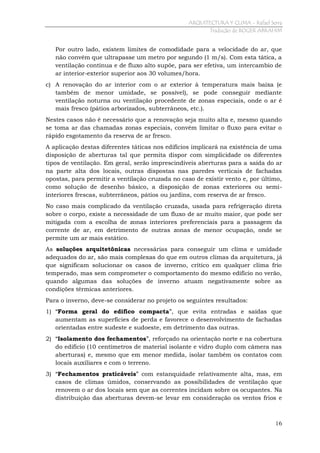 ARQUITECTURA Y CLIMA - Rafael Serra
Tradução de ROGER ABRAHIM

Por outro lado, existem limites de comodidade para a velocidade do ar, que
não convém que ultrapasse um metro por segundo (1 m/s). Com esta tática, a
ventilação contínua e de fluxo alto supõe, para ser efetiva, um intercambio de
ar interior-exterior superior aos 30 volumes/hora.
c) A renovação do ar interior com o ar exterior à temperatura mais baixa (e
também de menor umidade, se possível), se pode conseguir mediante
ventilação noturna ou ventilação procedente de zonas especiais, onde o ar é
mais fresco (pátios arborizados, subterrâneos, etc.).
Nestes casos não é necessário que a renovação seja muito alta e, mesmo quando
se toma ar das chamadas zonas especiais, convém limitar o fluxo para evitar o
rápido esgotamento da reserva de ar fresco.
A aplicação destas diferentes táticas nos edifícios implicará na existência de uma
disposição de aberturas tal que permita dispor com simplicidade os diferentes
tipos de ventilação. Em geral, serão imprescindíveis aberturas para a saída do ar
na parte alta dos locais, outras dispostas nas paredes verticais de fachadas
opostas, para permitir a ventilação cruzada no caso de existir vento e, por último,
como solução de desenho básico, a disposição de zonas exteriores ou semiinteriores frescas, subterrâneos, pátios ou jardins, com reserva de ar fresco.
No caso mais complicado da ventilação cruzada, usada para refrigeração direta
sobre o corpo, existe a necessidade de um fluxo de ar muito maior, que pode ser
mitigada com a escolha de zonas interiores preferenciais para a passagem da
corrente de ar, em detrimento de outras zonas de menor ocupação, onde se
permite um ar mais estático.
As soluções arquitetônicas necessárias para conseguir um clima e umidade
adequados do ar, são mais complexas do que em outros climas da arquitetura, já
que significam solucionar os casos de inverno, crítico em qualquer clima frio
temperado, mas sem comprometer o comportamento do mesmo edifício no verão,
quando algumas das soluções de inverno atuam negativamente sobre as
condições térmicas anteriores.
Para o inverno, deve-se considerar no projeto os seguintes resultados:
1) “Forma geral do edifico compacta”, que evita entradas e saídas que
aumentam as superfícies de perda e favorece o desenvolvimento de fachadas
orientadas entre sudeste e sudoeste, em detrimento das outras.
2) “Isolamento dos fechamentos”, reforçado na orientação norte e na cobertura
do edifício (10 centímetros de material isolante e vidro duplo com câmera nas
aberturas) e, mesmo que em menor medida, isolar também os contatos com
locais auxiliares e com o terreno.
3) “Fechamentos praticáveis” com estanquidade relativamente alta, mas, em
casos de climas úmidos, conservando as possibilidades de ventilação que
renovem o ar dos locais sem que as correntes incidam sobre os ocupantes. Na
distribuição das aberturas devem-se levar em consideração os ventos frios e

16

 