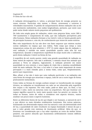 ARQUITECTURA Y CLIMA - Rafael Serra
Tradução de ROGER ABRAHIM

Capítulo IV.
O clima da luz e do sol.
A radiação eletromagnética é, talvez, a principal fonte de energia presente no
nosso entorno. Partículas sem massa, o fótons, atravessam o universo à
velocidades inacessíveis. O padrão de comportamento destas radiações são as de
um movimento ondulatório, com ondas longitudinais, portanto, que neste caso
pode variar desde valores muito pequenos até quilômetros.
De toda esta ampla gama de radiações, existe uma pequena faixa, entre 380 e
760 nanômetros e comprimento de onda, que são radiações perceptíveis pelo
olho humano. Estas radiações formam a luz visível e nela se baseia grande parte
da percepção humana e, com ela, do conhecimento que temos de nosso entorno.
Mas esta importância da luz não deve nos fazer esquecer que existem muitas
outras radiações no espaço que nos rodeia. Todo corpo que esteja a uma
temperatura acima do zero absoluto (- 273º C) emite algum tipo de radiação e,
esta radiação é emitida em maior quantidade quanto mais alta for sua
temperatura. Quando a temperatura superficial do corpo muito alta o suficiente,
parte desta radiação é visível na forma de luz.
A superfície do sol, muito quente, emite uma grande quantidade de radiação na
faixa visível do espectro. Isto não é acidental, o sistema visual dos animais que
povoam a Terra se adaptou, logicamente, à radiação presente em maior
quantidade no seu entorno, e seus órgãos de visão têm a máxima sensibilidade
onde há mais radiação. Por isso, a luz solar é a base mais importante de nossa
percepção e a mais cômoda para a nossa visão, coisa que, freqüentemente,
parece que esquecemos.
Mas, afinal, a luz não é mais que uma radiação particular e as radiações são
uma forma de energia que atravessa o espaço, indo de um a outro lugar de forma
praticamente instantânea.
Como todas as formas de energia acabam sempre se transformando em energia
térmica, as radiações se transformam em calor ao ser absorvida pela superfície
dos corpos a ela expostas. Por esta razão, pode-se dizer que, no final, a luz
também é calor, tanto na natureza como na arquitetura. Daí que iluminar um
espaço significa aquecê-lo, tanto mais quanto mais luz penetre no mesmo. De
todas as formas, antes de voltar a considerar este aspecto térmico, vamos
analisar um pouco mais o aspecto luminoso.
Entre as diferentes fontes de luz de que dispõe o ser humano, a natural do sol é
a que oferece os mais elevados rendimentos luminosos. Em outras palavras,
iluminando um determinado espaço com luz natural e com um determinado nível
de luz, a quantidade de calor resultante no espaço iluminado é menor do que a
que o calor gerado com sistemas de iluminação artificial. Além do que, se
levarmos em consideração que a luz solar reproduz as cores da melhor forma
possível, nos parece absurdo que iluminemos artificialmente nossos edifícios
durante o dia.
18

 