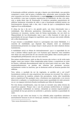 ARQUITECTURA Y CLIMA - Rafael Serra
Tradução de ROGER ABRAHIM

A iluminação artificial, primeiro com gás e depois com eletricidade, nos permitiu
conquistar a noite, não só para o trabalho mas, sobretudo, para recreação. Mas
esta conquista nos levou, infantilmente, a supervalorizar as possibilidades desta
luz artificial e com isso a projetar arquiteturas só habitáveis, de dia e de noite,
com a ajuda deste tipo de iluminação. O moderno paradoxo arquitetônico de
edifícios totalmente revestidos de vidro e com a iluminação artificial interior em
funcionamento durante todo o dia, não é mais do que a conseqüência desta
ingênua fé na artificialidade.
O clima da luz e do sol é, em grande parte, um tema relacionado com a
visibilidade. Dos diferentes parâmetros relacionados com o bem estar, os
luminosos se resumem, muitas vezes de forma equivocadas, em um nível ou
96quantidade de luz (iluminação), mas o que o olho humano vê não são as
quantidades de luz que chegam às superfícies, mas a luz que está sendo refletida
até o olho (luminância).
O que resume a comodidade visual (e a percepção) com maior fidelidade, é o
conceito de visibilidade, que depende das relações entre as claridades
(luminâncias) presentes no campo visual e muito pouco do valor absoluto destas
luminâncias.
A visibilidade inclui os efeitos de deslumbramento3, que é a capacidade de ver
com o mínimo esforço aquilo que o ser humano quer observar; mas considera
este efeito um caso particular de um conceito mais global. Este conceito pode ser
exemplificado perfeitamente com um caso concreto.
Nos países mediterrâneos, onde os dias de inverno são curtos e os de verão mais
longos, como nas costas e ilhas temperadas pelas brisas, a arquitetura se veste
de branco, refletindo descaradamente toda luz visível para evitar seu calor. Mas,
surpreendentemente, as janelas são cobertas por persianas escuras,
normalmente verdes ou marrons, que se destacam sobre as brancas paredes dos
edifícios.
Terá, talvez, a saudade da cor da vegetação, se perdido sob o sol cruel?
Inconstância estética de uma arquitetura tão escassa em recursos? Ou, talvez a
técnica protetora da madeira, própria dos pescadores, tenha sido transferida
para a arquitetura? Em qualquer caso, o fenômeno nos surpreende, a cor escura
absorverá a radiação e a transformará numa maior quantidade de calor presente
no ar e os espaços interiores ficarão inutilizados por falta de iluminação.
Por trás destas considerações, uma vez mais se esconde uma sábia técnica da
arquitetura popular. Porque com o uso da persiana mediterrânea se consegue
uma adequada visibilidade no interior, reduzindo ao mínimo imprescindível a
quantidade de luz que penetra no ambiente e, portanto, também a quantidade de
calor.
A única luz que entra nos locais é a luz refletida pelas superfícies exteriores
(normalmente brancas ou de cor clara) que, também, o faz numa única direção, a
3

Que causa ofuscamento e/ou cegueira.
19

 