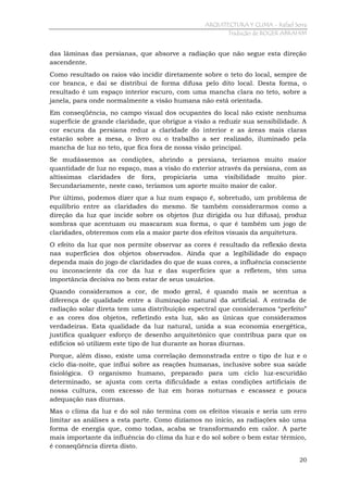ARQUITECTURA Y CLIMA - Rafael Serra
Tradução de ROGER ABRAHIM

das lâminas das persianas, que absorve a radiação que não segue esta direção
ascendente.
Como resultado os raios vão incidir diretamente sobre o teto do local, sempre de
cor branca, e daí se distribui de forma difusa pelo dito local. Desta forma, o
resultado é um espaço interior escuro, com uma mancha clara no teto, sobre a
janela, para onde normalmente a visão humana não está orientada.
Em conseqüência, no campo visual dos ocupantes do local não existe nenhuma
superfície de grande claridade, que obrigue a visão a reduzir sua sensibilidade. A
cor escura da persiana reduz a claridade do interior e as áreas mais claras
estarão sobre a mesa, o livro ou o trabalho a ser realizado, iluminado pela
mancha de luz no teto, que fica fora de nossa visão principal.
Se mudássemos as condições, abrindo a persiana, teríamos muito maior
quantidade de luz no espaço, mas a visão do exterior através da persiana, com as
altíssimas claridades de fora, propiciaria uma visibilidade muito pior.
Secundariamente, neste caso, teríamos um aporte muito maior de calor.
Por último, podemos dizer que a luz num espaço é, sobretudo, um problema de
equilíbrio entre as claridades do mesmo. Se também considerarmos como a
direção da luz que incide sobre os objetos (luz dirigida ou luz difusa), produz
sombras que acentuam ou mascaram sua forma, o que é também um jogo de
claridades, obteremos com ela a maior parte dos efeitos visuais da arquitetura.
O efeito da luz que nos permite observar as cores é resultado da reflexão desta
nas superfícies dos objetos observados. Ainda que a legibilidade do espaço
dependa mais do jogo de claridades do que de suas cores, a influência consciente
ou inconsciente da cor da luz e das superfícies que a refletem, têm uma
importância decisiva no bem estar de seus usuários.
Quando consideramos a cor, de modo geral, é quando mais se acentua a
diferença de qualidade entre a iluminação natural da artificial. A entrada de
radiação solar direta tem uma distribuição espectral que consideramos “perfeito”
e as cores dos objetos, refletindo esta luz, são as únicas que consideramos
verdadeiras. Esta qualidade da luz natural, unida a sua economia energética,
justifica qualquer esforço de desenho arquitetônico que contribua para que os
edifícios só utilizem este tipo de luz durante as horas diurnas.
Porque, além disso, existe uma correlação demonstrada entre o tipo de luz e o
ciclo dia-noite, que influi sobre as reações humanas, inclusive sobre sua saúde
fisiológica. O organismo humano, preparado para um ciclo luz-escuridão
determinado, se ajusta com certa dificuldade a estas condições artificiais de
nossa cultura, com excesso de luz em horas noturnas e escassez e pouca
adequação nas diurnas.
Mas o clima da luz e do sol não termina com os efeitos visuais e seria um erro
limitar as análises a esta parte. Como dizíamos no início, as radiações são uma
forma de energia que, como todas, acaba se transformando em calor. A parte
mais importante da influência do clima da luz e do sol sobre o bem estar térmico,
é conseqüência direta disto.
20

 