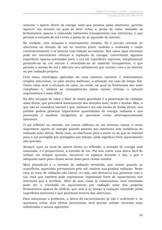 ARQUITECTURA Y CLIMA - Rafael Serra
Tradução de ROGER ABRAHIM

somente o aporte direto de energia solar que penetra pelas aberturas, permite
aquecer um interior no qual se deve evitar a perda de calor, isolando os
fechamentos opacos e colocando elementos transparentes nas aberturas, o que
permite a entrada do sol e evita a perda do ar aquecido do interior.
Na verdade, esta situação é relativamente simples. Só é preciso orientar as
aberturas na direção do sol no inverno (entre sudeste e sudoeste) e isolar
convenientemente o ar interior com relação ao exterior. Nos casos mais extremos
pode ser conveniente reforçar a captação de energia, convertendo algumas
superfícies opacas orientadas para o sul em superfícies captoras, simplesmente
pintando-as de cor escura e revestindo-as de material transparente, o que
permite o acesso do sol e dificulta seu esfriamento por contato com o ar exterior
ou por radiação própria.
Com estas estratégias aplicadas de uma maneira coerente é relativamente
simples solucionar, ou pelo menos melhorar, a situação em caso de tempo frio.
Outra coisa será a situação de calor, no verão, na qual os fenômenos são mais
complexos e, embora as conseqüências sejam menos críticas, a solução
arquitetônica é mais difícil.
Na dita situação de calor o fator de maior gravidade é a penetração de radiação
solar direta, que procederá basicamente das direções leste, oeste e zenital. Mas, o
que não se considera normal é que, embora o sol não incida de forma direta, nos
prédios podem penetrar importantes quantidades de energia radiante e sua
prevenção é também obrigatória se queremos evitar sobreaquecimentos
interiores.
O sol refletido no exterior, em outros edifícios ou em terrenos claros, é outro
importante aporte de energia quando penetra por aberturas sem incidência de
radiação solar direta. Neste caso, as aberturas para o norte ou as que se oriental
para o sul protegida por protegidas por beirais, pode significar forte aquecimento
não previsto.
Sempre, quer se trate de aporte direto ou refletido, a entrada de energia está
associada, e é proporcional, à entrada de luz. Por isso existe uma tática fácil de
utilizar em tempos quentes, escurecer os espaços durante o dia, o que é
adequado tanto para climas secos como para climas úmidos.
Mais prejudicial é a entrada de radiação reemitida, que ocorre quando as
superfícies, aquecidas previamente pelo sol, emitem sua própria radiação. Neste
caso se trata de radiação não visível, ou seja, não denuncia sua presença com a
luz, mas que também pode representar importante fonte de aquecimento nos
interiores que a recebem. Além do que, como já comentamos, esta reemissão
pode ser o resultado do aquecimento por radiação solar dos próprios
fechamentos opacos do edifício, que vem a se somar à radiação reemitida pelas
superfícies exteriores e que penetram através das aberturas.
Para solucionar o problema, a tática do escurecimento já não é suficiente e, se
queremos evitar seus efeitos perniciosos, será preciso utilizar recursos mais
sofisticados e menos aparentes.
22

 