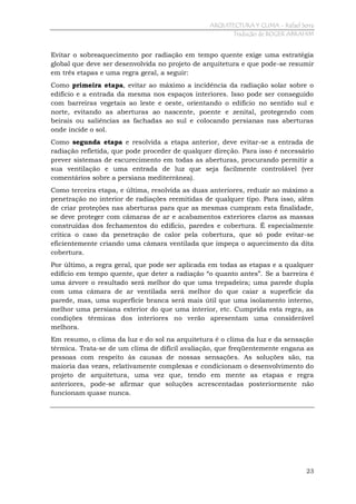 ARQUITECTURA Y CLIMA - Rafael Serra
Tradução de ROGER ABRAHIM

Evitar o sobreaquecimento por radiação em tempo quente exige uma estratégia
global que deve ser desenvolvida no projeto de arquitetura e que pode-se resumir
em três etapas e uma regra geral, a seguir:
Como primeira etapa, evitar ao máximo a incidência da radiação solar sobre o
edifício e a entrada da mesma nos espaços interiores. Isso pode ser conseguido
com barreiras vegetais ao leste e oeste, orientando o edifício no sentido sul e
norte, evitando as aberturas ao nascente, poente e zenital, protegendo com
beirais ou saliências as fachadas ao sul e colocando persianas nas aberturas
onde incide o sol.
Como segunda etapa e resolvida a etapa anterior, deve evitar-se a entrada de
radiação refletida, que pode proceder de qualquer direção. Para isso é necessário
prever sistemas de escurecimento em todas as aberturas, procurando permitir a
sua ventilação e uma entrada de luz que seja facilmente controlável (ver
comentários sobre a persiana mediterrânea).
Como terceira etapa, e última, resolvida as duas anteriores, reduzir ao máximo a
penetração no interior de radiações reemitidas de qualquer tipo. Para isso, além
de criar proteções nas aberturas para que as mesmas cumpram esta finalidade,
se deve proteger com câmaras de ar e acabamentos exteriores claros as massas
construídas dos fechamentos do edifício, paredes e cobertura. É especialmente
crítica o caso da penetração de calor pela cobertura, que só pode evitar-se
eficientemente criando uma câmara ventilada que impeça o aquecimento da dita
cobertura.
Por último, a regra geral, que pode ser aplicada em todas as etapas e a qualquer
edifício em tempo quente, que deter a radiação “o quanto antes”. Se a barreira é
uma árvore o resultado será melhor do que uma trepadeira; uma parede dupla
com uma câmara de ar ventilada será melhor do que caiar a superfície da
parede, mas, uma superfície branca será mais útil que uma isolamento interno,
melhor uma persiana exterior do que uma interior, etc. Cumprida esta regra, as
condições térmicas dos interiores no verão apresentam uma considerável
melhora.
Em resumo, o clima da luz e do sol na arquitetura é o clima da luz e da sensação
térmica. Trata-se de um clima de difícil avaliação, que freqüentemente engana as
pessoas com respeito às causas de nossas sensações. As soluções são, na
maioria das vezes, relativamente complexas e condicionam o desenvolvimento do
projeto de arquitetura, uma vez que, tendo em mente as etapas e regra
anteriores, pode-se afirmar que soluções acrescentadas posteriormente não
funcionam quase nunca.

23

 