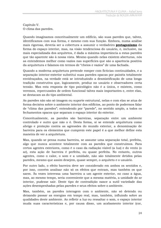ARQUITECTURA Y CLIMA - Rafael Serra
Tradução de ROGER ABRAHIM

Capítulo V.
O clima das paredes.
Quando imaginamos conceitualmente um edifício, são suas paredes que, talvez,
identificamos com sua forma, e mesmo com sua função. Embora, numa análise
mais rigorosa, deveria ser a cobertura a assumir o verdadeiro protagonismo da
forma do espaço interior, mas, na visão tendenciosa do usuário, e, inclusive, na
mais especializada dos arquitetos, é dada a máxima importância a estas paredes
que tão aparente são à nossa vista. Mesmo quando nelas existem aberturas, nós
as entendemos melhor como vazios nas superfícies que são a aparência positiva
da arquitetura e falamos em termos de “cheios e vazios” de uma fachada.
Quando a moderna arquitetura pretende romper com fictícias continuidades, e a
separação interior-exterior substitui suas paredes opacas por painéis totalmente
envidraçados, na verdade está se introduzindo a desmistificação de uma longa
tradição construtiva que, logicamente, produz no usuário e observadores certa
tensão. Mas esta resposta de tipo psicológico não é a única, e existem, como
veremos, repercussões de ordem funcional talvez mais importantes e, entre elas,
se destacam as do tipo ambiental.
As paredes não são só imagem ou suporte estrutural, nelas e com elas se atua de
forma decisiva sobre o ambiente interior dos edifícios, ao ponto de podermos falar
de “clima das paredes”; entendendo por “parede”, no sentido amplo, a todos os
fechamentos opacos que separam o espaço interior do exterior.
Conceitualmente, as paredes são barreiras, separação entre um ambiente
controlado e outro que não o é. Desta forma, si se entende arquitetura como
abrigo e proteção contra as agressões do mundo exterior, a denominação de
barreira para os elementos que cumprem este papel é a que melhor define esta
maneira de ver a arquitetura.
Mas, quando se pensa numa barreira, se assume uma separação total, prefeita,
algo que nunca acontece totalmente com as paredes que construímos. Para
certos agentes exteriores, como é o caso da radiação visível (a luz) e do vento (o
ar), esta ação de barreira é perfeita, ou quase perfeita. No entanto, outros
agentes, como o calor, o som e a umidade, não são totalmente detidos pelas
paredes, mesmo que assim desejem, quase sempre, o arquiteto e o usuário.
Por outro lado, o efeito barreira deve ser considerado em ambos os sentidos e,
por isso, convém analisar não só os efeitos que entram, mas também os que
saem. Às vezes interessa uma barreira a um agente exterior, no caso a água,
mas, ao mesmo tempo, seria conveniente que a mesma matéria, a umidade do ar
interior, pudesse sair. Deste tipo de contradição nasce a sutil variedade das
ações desempenhadas pelas paredes e seus efeitos sobre o ambiente.
Mas, também, as paredes interagem com o ambiente, não só detendo ou
deixando passar as energias em tempo real, mas, também, influindo sobre as
qualidades deste ambiente. Ao refletir a luz ou ressaltar o som, o espaço interior
muda suas características e, por causa disso, um acabamento interior (cor,
24

 