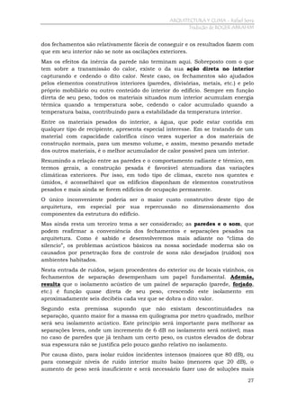 ARQUITECTURA Y CLIMA - Rafael Serra
Tradução de ROGER ABRAHIM

dos fechamentos são relativamente fáceis de conseguir e os resultados fazem com
que em seu interior não se note as oscilações exteriores.
Mas os efeitos da inércia da parede não terminam aqui. Sobreposto com o que
tem sobre a transmissão do calor, existe o da sua ação direta no interior
capturando e cedendo o dito calor. Neste caso, os fechamentos são ajudados
pelos elementos construtivos interiores (paredes, divisórias, metais, etc.) e pelo
próprio mobiliário ou outro conteúdo do interior do edifício. Sempre em função
direta de seu peso, todos os materiais situados num interior acumulam energia
térmica quando a temperatura sobe, cedendo o calor acumulado quando a
temperatura baixa, contribuindo para a estabilidade da temperatura interior.
Entre os materiais pesados do interior, a água, que pode estar contida em
qualquer tipo de recipiente, apresenta especial interesse. Em se tratando de um
material com capacidade calorífica cinco vezes superior a dos materiais de
construção normais, para um mesmo volume, e assim, mesmo pesando metade
dos outros materiais, é o melhor acumulador de calor possível para um interior.
Resumindo a relação entre as paredes e o comportamento radiante e térmico, em
termos gerais, a construção pesada é favorável atenuadora das variações
climáticas exteriores. Por isso, em todo tipo de climas, exceto nos quentes e
úmidos, é aconselhável que os edifícios disponham de elementos construtivos
pesados e mais ainda se forem edifícios de ocupação permanente.
O único inconveniente poderia ser o maior custo construtivo deste tipo de
arquitetura, em especial por sua repercussão no dimensionamento dos
componentes da estrutura do edifício.
Mas ainda resta um terceiro tema a ser considerado; as paredes e o som, que
podem reafirmar a conveniência dos fechamentos e separações pesados na
arquitetura. Como é sabido e desenvolveremos mais adiante no “clima do
silencio”, os problemas acústicos básicos na nossa sociedade moderna são os
causados por penetração fora de controle de sons não desejados (ruídos) nos
ambientes habitados.
Nesta entrada de ruídos, sejam procedentes do exterior ou de locais vizinhos, os
fechamentos de separação desempenham um papel fundamental. Además,
resulta que o isolamento acústico de um painel de separação (parede, forjado,
etc.) é função quase direta de seu peso, crescendo este isolamento em
aproximadamente seis decibéis cada vez que se dobra o dito valor.
Segundo esta premissa supondo que não existam descontinuidades na
separação, quanto maior for a massa em quilograma por metro quadrado, melhor
será seu isolamento acústico. Este princípio será importante para melhorar as
separações leves, onde um incremento de 6 dB no isolamento será notável; mas
no caso de paredes que já tenham um certo peso, os custos elevados de dobrar
sua espessura não se justifica pelo pouco ganho relativo no isolamento.
Por causa disto, para isolar ruídos incidentes intensos (maiores que 80 dB), ou
para conseguir níveis de ruído interior muito baixo (menores que 20 dB), o
aumento de peso será insuficiente e será necessário fazer uso de soluções mais
27

 
