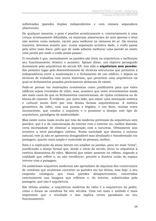 ARQUITECTURA Y CLIMA - Rafael Serra
Tradução de ROGER ABRAHIM

sofisticadas (paredes
absorvente).

duplas

independentes

e

com

câmara

separadora

De qualquer maneira, o peso é positivo acusticamente e, contrariamente à uma
crença erroneamente difundida, os materiais absorventes de som (poroso e leve)
não servem como isolante, exceto para melhorar as câmaras de ar. Da mesma
maneira, devemos insistir que, numa separação acústica dada, o ruído passa
pelo setor mais fraco, pelo que de nada adianta melhorar uma parede se existe
uma janela por onde o ruído possa passar.
O resultado é que, normalmente as paredes são úteis na arquitetura e melhoram
seu funcionamento térmico e acústico. Apesar disso, um objetivo perseguido
duramente pela arquitetura do século XX, tem sido a arquitetura sem paredes.
Em primeiro lugar pelo desenvolvimento de técnicas estruturais que permitem a
independência entre a sustentação e o fechamento de um edifício, e depois as
técnicas de trabalhos com novos materiais, que permitem uma arquitetura na
qual os fechamentos pesados praticamente deixaram de existir.
Pode-se pensar em motivações econômicas como justificativa para que estes
edifícios sejam revestidos de vidro, mas, acontece que estes revestimentos ainda
são mais caros do que os fechamentos convencionais, de tijolos cerâmicos ou de
blocos de cimento. É evidente, por outro lado, que existe uma motivação estética
e cultural muito forte por trás destas formas arquitetônicas. A estética
geométrica do vidro, com sua pureza e frigidez, é um fator, muitas vezes
inconsciente, que conduz o arquiteto e o promotor a desejar este tipo de
arquitetura, paradigma da modernidade.
Mas existe outra razão oculta por trás da moderna pretensão da arquitetura sem
paredes, que é a da comunicação do interior com o exterior ou, melhor dizendo,
certa necessidade de eliminar a separação com a natureza. Obviamente isso
acontece a nível psicológico coletivo. Numa sociedade que domina o entorno
natural, este já não se apresenta desagradável mas idealizado e transformado em
paisagem, quanto mais amplo e conectado às pessoas, melhor.
Esta é a explicação da ânsia latente em ampliar as janelas, para ter mais “vista”,
justificando o desejo formal que, desde o início do século, levou os arquitetos à
estética diamantina do vidro. Material que existe somente no reflexo, negando a
realidade que reflete e, ao não envelhecer, permite a ilusória união do espaço
interior com a paisagem.
Os ambiciosos arquitetos modernos são aprendizes da alquimia dos construtores
de catedrais que souberam converter as paredes em luz divina, mas hoje, o seu
empenho conseguiu que estas paredes desaparecessem; convertidas
exteriormente nas imagens que refletem e, do interior, substituídas pela
paisagem, que não é arquitetura.
Em última análise, a arquitetura moderna do vidro é a arquitetura do poder,
como o foram as catedrais há oito séculos. Uma vez mais o símbolo é mais
importante que o resultado e isso explica certos paradoxos no seu
funcionamento:
28

 