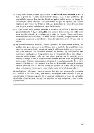 ARQUITECTURA Y CLIMA - Rafael Serra
Tradução de ROGER ABRAHIM

a) A arquitetura sem paredes necessita de luz artificial acesa durante o dia. A
luz, a partir de valores relativamente baixos, não é um problema de
quantidade, mas de distribuição. Donde se pode concluir que as condições de
iluminação destes edifícios são deficientes, o que se agrava com vidros
especiais que evitam ou filtram a radiação (termicamente considerada), mas
que sempre perdem mais luz que calor na filtragem.
b) A arquitetura sem paredes favorece o contato visual com o exterior, mas
paradoxalmente fecha os usuários com painéis fixos que não se pode abrir
para ventilar ou colocar a cabeça ou a mão no exterior. Esta arquitetura,
artificialmente acondicionada do ponto de vista térmico, não permite que seus
ocupantes alcancem a nível físico o tentador exterior que se vê uma vez ou
outra.
c) O acondicionamento artificial, teórica garantia de comodidade interior, na
prática não pode resolver os problemas que o conceito de arquitetura sem
paredes apresenta. Os fechamentos leves de vidro não apresentam inércia, e
qualquer variação no conteúdo térmico no interior se transformam em
marcantes oscilações de temperatura, que a refrigeração do ar não chega a
resolver. Além do que, tudo isso esta unido aos aportes de radiação que o
vidro não chega nunca a filtrar suficientemente. Muitas vezes se ignora que
com cargas térmicas excessivas, o sistema de acondicionamento de ar será
sempre insuficiente, pois deveria insuflar ar demasiado frio ou demasiado
quente para ser útil, ou deveria mover um volume de ar tão alto (maior que
vinte volumes por hora), que o vento criado seria, por si só, desagradável.
O resultado de tudo isso é, no caminho em direção a um novo século, nostalgia
das paredes e de seu clima, das sábias proporções entre maciço e oco de
arquiteturas pretéritas, capazes de se adaptar sutilmente a todas as variações
climáticas. Como última contradição, orgulho, do que sabemos e alegremente
depreciamos.

29

 