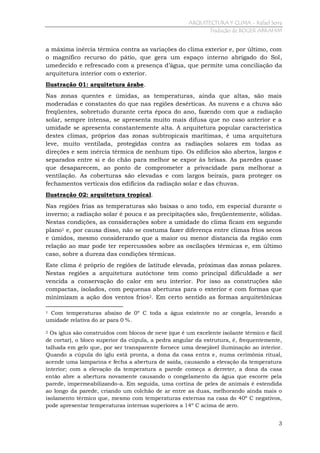 ARQUITECTURA Y CLIMA - Rafael Serra
Tradução de ROGER ABRAHIM

a máxima inércia térmica contra as variações do clima exterior e, por último, com
o magnífico recurso do pátio, que gera um espaço interno abrigado do Sol,
umedecido e refrescado com a presença d’água, que permite uma conciliação da
arquitetura interior com o exterior.
Ilustração 01: arquitetura árabe.
Nas zonas quentes e úmidas, as temperaturas, ainda que altas, são mais
moderadas e constantes do que nas regiões desérticas. As nuvens e a chuva são
freqüentes, sobretudo durante certa época do ano, fazendo com que a radiação
solar, sempre intensa, se apresenta muito mais difusa que no caso anterior e a
umidade se apresenta constantemente alta. A arquitetura popular característica
destes climas, próprios das zonas subtropicais marítimas, é uma arquitetura
leve, muito ventilada, protegidas contra as radiações solares em todas as
direções e sem inércia térmica de nenhum tipo. Os edifícios são abertos, largos e
separados entre si e do chão para melhor se expor às brisas. As paredes quase
que desaparecem, ao ponto de comprometer a privacidade para melhorar a
ventilação. As coberturas são elevadas e com largos beirais, para proteger os
fechamentos verticais dos edifícios da radiação solar e das chuvas.
Ilustração 02: arquitetura tropical.
Nas regiões frias as temperaturas são baixas o ano todo, em especial durante o
inverno; a radiação solar é pouca e as precipitações são, freqüentemente, sólidas.
Nestas condições, as considerações sobre a umidade do clima ficam em segundo
plano1 e, por causa disso, não se costuma fazer diferença entre climas frios secos
e úmidos, mesmo considerando que a maior ou menor distancia da região com
relação ao mar pode ter repercussões sobre as oscilações térmicas e, em último
caso, sobre a dureza das condições térmicas.
Este clima é próprio de regiões de latitude elevada, próximas das zonas polares.
Nestas regiões a arquitetura autóctone tem como principal dificuldade a ser
vencida a conservação do calor em seu interior. Por isso as construções são
compactas, isolados, com pequenas aberturas para o exterior e com formas que
minimizam a ação dos ventos frios2. Em certo sentido as formas arquitetônicas
Com temperaturas abaixo de 0º C toda a água existente no ar congela, levando a
umidade relativa do ar para 0 %.
1

Os iglus são construídos com blocos de neve (que é um excelente isolante térmico e fácil
de cortar), o bloco superior da cúpula, a pedra angular da estrutura, é, frequentemente,
talhada em gelo que, por ser transparente fornece uma desejável iluminação ao interior.
Quando a cúpula do iglu está pronta, a dona da casa entra e, numa cerimônia ritual,
acende uma lamparina e fecha a abertura de saída, causando a elevação da temperatura
interior; com a elevação da temperatura a parede começa a derreter, a dona da casa
então abre a abertura novamente causando o congelamento da água que escorre pela
parede, impermeabilizando-a. Em seguida, uma cortina de peles de animais é estendida
ao longo da parede, criando um colchão de ar entre as duas, melhorando ainda mais o
isolamento térmico que, mesmo com temperaturas externas na casa do 40º C negativos,
pode apresentar temperaturas internas superiores a 14º C acima de zero.
2

3

 