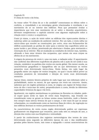 ARQUITECTURA Y CLIMA - Rafael Serra
Tradução de ROGER ABRAHIM

Capítulo VI.
O clima do vento e da brisa.
Ao tratar sobre “O clima do ar e da umidade” comentamos os efeitos sobre o
conforto, a comodidade e as estratégias gerais relacionadas à ventilação e ao
movimento do ar no interior dos edifícios. Para que possamos avaliar a
importância que tem esse movimento do ar sobre o desenho arquitetônico,
devemos complementar o capítulo anterior com algumas explicações sobre a
relação entre o vento e a arquitetura.
Como já vimos, a ação do vento sobre os edifícios têm repercussões diretas e
indiretas sobre as condições do ambiente interior. Por um lado, o vento influi no
micro-clima que envolve as construções; por outro, atua nos fechamentos do
edifício aumentando as perdas de calor para o exterior das superfícies sobre as
quais incide e, por último, penetrando por aberturas e fendas, gera movimento e
renovação do ar interior. Não só mudando as condições do interior mas, também,
afetando o bem estar térmico dos ocupantes, que notam em seus corpos os
efeitos do ar em movimento.
A origem da presença do vento é, uma vez mais, a radiação solar. O aquecimento
não uniforme das diferentes superfícies do planeta sob a ação do sol unido à sua
rotação, estabelece os padrões dos ventos em escala global. Em menor escala, as
características geográficas e topográficas são as que determinam os ventos
presentes num determinado micro-clima. Desta forma, em cada lugar da
geografia existe um regime de ventos irregular, no qual é muito difícil prever as
condições possíveis de intensidade e direção do vento num determinado
momento.
Apesar disso, existem fatores próprios de cada lugar
probabilidade, maior ou menor, de que apareça um
sabemos que em regiões próximas à costa, se origina
terra de dia e terra-mar de noite), perpendiculares à
capacidades térmicas da água e da terra.

que nos informam sobre a
vento em concreto. Assim,
um regime de brisas (marcosta, devido às diferentes

Igualmente, em regiões montanhosas ou próximas às florestas ou cidades, podese supor quais serão os tipos de vento mais freqüentes, seja levando em
consideração como se geram as brisas nestas zonas limítrofes, onde a floresta
tem sempre mais inércia térmica do que o campo, e este mais do que as zonas
urbanizadas, ou considerando como as barreiras fixas do relevo, da vegetação ou
dos edifícios desviam os ventos predominantes do local.
As características do vento numa região determinada podem ser expressas
graficamente em diagramas que resumem, para cada mês ou estação do ano, a
direção dos ventos com sua freqüência e intensidade.
A partir do conhecimento dos registros meteorológicos dos ventos de uma
determinada zona segundo as diferentes épocas do ano e das modificações
geradas pelos fatores locais, tais como a topografia e outras características do

30

 