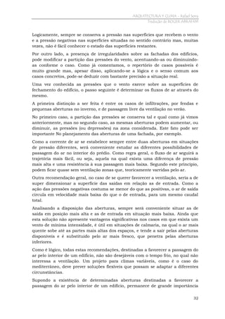 ARQUITECTURA Y CLIMA - Rafael Serra
Tradução de ROGER ABRAHIM

Logicamente, sempre se conserva a pressão nas superfícies que recebem o vento
e a pressão negativas nas superfícies situadas no sentido contrário mas, muitas
vezes, não é fácil conhecer o estado das superfícies restantes.
Por outro lado, a presença de irregularidades sobre as fachadas dos edifícios,
pode modificar a partição das pressões do vento, acentuando-as ou diminuindoas conforme o caso. Como já comentamos, o repertório de casos possíveis é
muito grande mas, apesar disso, aplicando-se a lógica e o senso comum aos
casos concretos, pode-se deduzir com bastante precisão a situação real.
Uma vez conhecida as pressões que o vento exerce sobre as superfícies de
fechamento do edifício, o passo seguinte é determinar os fluxos de ar através do
mesmo.
A primeira distinção a ser feita é entre os casos de infiltrações, por fendas e
pequenas aberturas no inverno, e de passagem livre da ventilação no verão.
No primeiro caso, a partição das pressões se conserva tal e qual como já vimos
anteriormente, mas no segundo caso, as mesmas aberturas podem aumentar, ou
diminuir, as pressões (ou depressões) na zona considerada. Este fato pode ser
importante No planejamento das aberturas de uma fachada, por exemplo.
Como a corrente de ar se estabelece sempre entre duas aberturas em situações
de pressão diferentes, será conveniente estudar as diferentes possibilidades de
passagem do ar no interior do prédio. Como regra geral, o fluxo de ar seguirá a
trajetória mais fácil, ou seja, aquela na qual exista uma diferença de pressão
mais alta e uma resistência à sua passagem mais baixa. Segundo este princípio,
podem ficar quase sem ventilação zonas que, teoricamente varridas pelo ar.
Outra recomendação geral, no caso de se querer favorecer a ventilação, seria a de
super dimensionar a superfície das saídas em relação as de entrada. Como a
ação das pressões negativas costuma se menor do que as positivas, o ar de saída
circula em velocidade mais baixa do que o de entrada, para um mesmo caudal
total.
Analisando a disposição das aberturas, sempre será conveniente situar as de
saída em posição mais alta e as de entrada em situação mais baixa. Ainda que
esta solução não apresente vantagens significativas nos casos em que exista um
vento de mínima intensidade, é útil em situações de calmaria, na qual o ar mais
quente sobe até as partes mais altas dos espaços, e tende a sair pelas aberturas
disponíveis e é substituído pelo ar mais fresco, que penetra pelas aberturas
inferiores.
Como é lógico, todas estas recomendações, destinadas a favorecer a passagem do
ar pelo interior de um edifício, não são desejáveis com o tempo frio, no qual não
interessa a ventilação. Um projeto para climas variáveis, como é o caso do
mediterrâneo, deve prever soluções flexíveis que possam se adaptar a diferentes
circunstâncias.
Supondo a existência de determinadas aberturas destinadas a favorecer a
passagem do ar pelo interior de um edifício, permanece de grande importância
32

 