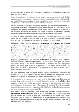ARQUITECTURA Y CLIMA - Rafael Serra
Tradução de ROGER ABRAHIM

considerar como se realiza a trajetória do ar pelo interior do local, ou locais, que
este movimento afeta.
Como já mencionado anteriormente, o ar tenderá a seguir p caminho mais fácil (e
mais curto) entre a entrada e a sida; em conseqüência, não existirá uniformidade
na ventilação dos espaços interiores, podendo haver zonas com o ar praticamente
estático ao lado de outras com uma considerável corrente.
Se isso acontece na ausência de paredes e móveis que afetem as correntes de ar,
quando estes existem a determinação das zonas afetadas ou não é muito mais
complexa. Da mesma maneira que ocorre com o vento exterior, a casuística é
inatacável e, por sorte, na maioria dos casos a lógica e o bom senso permite
estimar o comportamento real da ventilação de um determinado espaço.
A partir do conhecimento geral dos princípios que regem “o clima do vento e da
brisa” na arquitetura, o objetivo do projeto será otimizá-lo, também de acordo
com o que se comentava ao tratar sobre “o clima do ar e da umidade”.
Em primeiro lugar, deve-se considerar a orientação e a correlação do entorno
do projeto, procurando-se favorecer ou dificultar, conforme cada caso, a
passagem do vento. Para isso convém conhecer as direções dos ventos
predominantes conforme as diferentes épocas do ano, diferenciá-los entre os
favoráveis e não favoráveis, e atuar em conseqüência destas informações. A
atuação pode consistir em proteger-se com uma diminuição ou procurar uma
situação mais ventilada, em criar barreiras vegetais ou painéis que direcionem o
vento e, se for o caso, criar barreiras construídas com paredes.
O passo seguinte deveria ser a escolha da forma mais adequada para o edifício,
aerodinâmica se o vento é um problema e o contrário e ele é desejável. As formas
alongadas devem se situar transversalmente às direções do vento desejáveis
(brisas no verão, por exemplo) e paralelas às do vento inconveniente. Na
orientação da forma o ponto crítico é a combinação da ação do vento com a
orientação solar adequada.
Além da orientação geral da planta, também é muito importante a orientação do
edifício em corte, principalmente da cobertura. A arquitetura popular nos mostra
inúmeros exemplos de adaptação das formas arquitetônicas ao vento.
O terceiro ponto a considerar no projeto será a disposição das aberturas em
relação às pressões previsíveis sobre os fechamentos e sobre a distribuição dos
espaços interiores. Convém que os dois aspectos da questão sejam analisados
conjuntamente, já que estão inter-relacionados. O resultado final da circulação
dependerá de ambos, sempre segundo a dificuldade, ou facilidade, que passagem
do vento possa encontrar no seu caminho.
Por último, para as aberturas, será importante escolher adequadamente os
dispositivos de regulação do fluxo do ar. As janelas do tipo “tudo ou nada” são
pouco flexíveis na prática e, por isto, especialmente em locais com climas
variáveis, como é o caso do mediterrâneo, é importante escolhes sistemas que
permitam diferentes posições que regulem o fluxo, desde a abertura total até o
hermetismo quase absoluto.
33

 