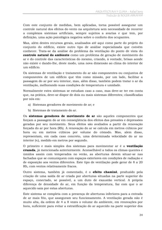 ARQUITECTURA Y CLIMA - Rafael Serra
Tradução de ROGER ABRAHIM

Com este conjunto de medidas, bem aplicadas, torna possível assegurar um
controle natural dos efeitos do vento na arquitetura sem necessidade de recorrer
a complexos sistemas artificiais, sempre sujeitos a avarias e que tem, por
definição, uma ação psicológica negativa sobre o conforto dos ocupantes.
Mas, além destes recursos gerais, analisados até aqui como parte do projeto do
conjunto do edifício, existe outro tipo de análise especializada que convém
conhecer. Trata-se da análise do problema da ventilação do ponto de vista do
controle natural do ambiente como um problema de geração de movimento do
ar e do controle das características do mesmo, criando, á vontade, brisas aonde
não existe e dando-lhe, deste modo, uma nova dimensão ao clima do interior de
um edifício.
Os sistemas de ventilação e tratamento do ar são componentes ou conjuntos de
componentes de um edifício que têm como missão, por um lado, facilitar a
passagem do ar por seu interior, mas, além disso, também podem tratar o ar da
ventilação, melhorando suas condições de temperatura e umidade.
Normalmente estes sistemas se estudam caso a caso, mas deve-se ter em conta
que, na prática, deve-se dispor de dois ou mais sistemas diferentes; classificadas
por nós em:
a) Sistemas geradores de movimento de ar; e
b) Sistemas de tratamento do ar.
Os sistemas geradores de movimento de ar são aqueles componentes que
forçam a passagem do ar em conseqüência dos efeitos das pressões e depressões
geradas por seu movimento. Seus efeitos são avaliados a partir da renovação
forçada do ar por hora (Rh). A renovação do ar se calcula em metros cúbicos por
hora ou em metros cúbicos por volume do cômodo. Mas, alem disso,
representam, em cada caso concreto, uma determinada velocidade do ar no
interior (vi), medido em metros por segundo.
O primeiro e mais simples dos sistemas para movimentar ar é a ventilação
cruzada, já mencionada anteriormente. Aconselhável a todos os climas quentes e
úmidos assim com temperados no verão, as aberturas devem situar-se nas
fachadas que se comuniquem com espaços exteriores em condições de radiação e
de exposição aos ventos diferentes. Este tipo de ventilação pode gerar de 8 a 20
Rh, com ventos relativamente fracos.
Outro sistema, também já comentado, é o efeito chaminé, produzido pela
criação de uma saída de ar criada por aberturas situadas na parte superior do
espaço, conectado, se possível, a um duto de exaustão vertical. A própria
diferença de densidade do ar, em função da temperatura, faz com que o ar
aquecido saia por estas aberturas.
Este sistema se completa com a presença de aberturas inferiores para a entrada
de ar mais frio, que asseguram seu funcionamento. A ventilação gerada não é
muito alta, da ordem de 4 a 8 vezes o volume do ambiente, em renovações por
hora, suficiente para evitar a estratificação do ar aquecido na parte superior dos
34

 