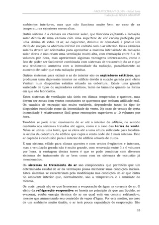 ARQUITECTURA Y CLIMA - Rafael Serra
Tradução de ROGER ABRAHIM

ambientes interiores, mas que não funciona muito bem no caso de as
temperaturas exteriores serem altas.
Outro sistema é a câmara ou chaminé solar, que funciona captando a radiação
solar dentro de uma câmara com uma superfície de cor escura protegida por
uma lâmina de vidro. O ar, ao esquentar, diminui de densidade e produz um
efeito de sucção na abertura inferior em contato com o ar interior. Estas câmaras
solares devem ser orientadas para aproveitar a máxima intensidade da radiação
solar direta e não criam uma ventilação muito alta, com renovação entre 5 a 10
volumes por hora, mas apresentam algumas vantagens interessantes, como o
fato de poder ser facilmente combinada com sistemas de tratamento do ar e que
seu rendimento aumenta com a intensidade da radiação, paralelamente ao
aumento de calor que esta radiação produz.
Outros sistemas para extrair o ar do interior são os aspiradores estáticos, que
produzem uma depressão interior no edifício devido à sucção gerada pelo efeito
Venturi num dispositivo estático situado na cobertura. Existe uma grande
variedade de tipos de aspiradores estáticos, tanto no tamanho quanto na forma
em que são fabricados.
Estes sistemas de ventilação são úteis em climas temperados e quentes, mas
devem ser zonas com ventos constantes se queremos que tenham utilidade real.
Os caudais de extração são muito variáveis, dependendo tanto do tipo de
dispositivo escolhido como da intensidade do vento. No caso de ventos de certa
intensidade é relativamente fácil gerar renovações superiores a 10 volumes por
hora.
Também se pode criar movimento de ar até o interior do edifício, no sentido
contrário aos sistemas tratados até agora, como é o caso das torres de vento.
Nelas se utiliza uma torre, que se eleva até a uma altura suficiente para localizála acima da cobertura do edifício que capta o vento onde ele é mais intenso. Este
ar captado é conduzido para o interior do edifício através de dutos.
É um sistema válido para climas quentes e com ventos freqüentes e intensos,
mas a ventilação gerada não é muito grande, com renovação entre 3 a 6 volumes
por hora. A vantagem destas torres é que se pode combinar com diversos
sistemas de tratamento do ar bem como com os sistemas de exaustão já
mencionados.
Os sistemas de tratamento do ar são componentes que permitem que um
determinado caudal de ar da ventilação possa melhorar suas condições iniciais.
Estes sistemas se caracterizam pela modificação nas condições do ar que entra
no ambiente interior que, normalmente, são a temperatura e a umidade do
mesmo.
Os mais usuais são os que favorecem a evaporação de água na corrente de ar. O
efeito da refrigeração evaporativa se baseia no princípio de que um líquido, ao
evaporar, rouba energia térmica do ar no qual está em contato esfriando-o,
mesmo que aumentando seu conteúdo de vapor d’água. Por este motivo, no caso
de um ambiente muito úmido, o ar terá pouca capacidade de evaporação. São
35

 