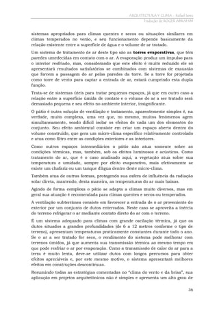 ARQUITECTURA Y CLIMA - Rafael Serra
Tradução de ROGER ABRAHIM

sistemas apropriados para climas quentes e secos ou situações similares em
climas temperados no verão, e seu funcionamento depende basicamente da
relação existente entre a superfície de água e o volume de ar tratado.
Um sistema de tratamento de ar deste tipo são as torres evaporativas, que têm
paredes umedecidas em contato com o ar. A evaporação produz um impulso para
o interior resfriado, mas, considerando que este efeito é muito reduzido ele só
apresentará resultados satisfatórios se combinados com sistemas de exaustão
que forcem a passagem do ar pelas paredes da torre. Se a torre for projetada
como torre de vento para captar a entrada de ar, estará cumprindo esta dupla
função.
Trata-se de sistemas úteis para tratar pequenos espaços, já que em outro caso a
relação entre a superfície úmida de contato e o volume de ar a ser tratado será
demasiado pequena e seu efeito no ambiente interior, insignificante.
O pátio é outra solução de ventilação e tratamento, aparentemente simples é, na
verdade, muito complexa, uma vez que, no mesmo, muitos fenômenos agem
simultaneamente, sendo difícil isolar os efeitos de cada um dos elementos do
conjunto. Seu efeito ambiental consiste em criar um espaço aberto dentro do
volume construído, que gera um micro-clima específico relativamente controlado
e atua como filtro entre as condições exteriores e as interiores.
Como outros espaços intermediários o pátio não atua somente sobre as
condições térmicas, mas, também, sob os efeitos luminosos e acústicos. Como
tratamento do ar, que é o caso analisado aqui, a vegetação atua sobre sua
temperatura e umidade, sempre por efeito evaporativo, mais efetivamente se
existe um chafariz ou um tanque d’água dentro deste micro-clima.
Também atua de outras formas, protegendo sua esfera de influência da radiação
solar direta, mantendo, desta maneira, as temperaturas do ar mais baixas.
Agindo de forma complexa o pátio se adapta a climas muito diversos, mas em
geral sua atuação é recomendada para climas quentes e secos ou temperados.
A ventilação subterrânea consiste em favorecer a entrada de o ar proveniente do
exterior por um conjunto de dutos enterrados. Neste caso se aproveita a inércia
do terreno refrigerar o ar mediante contato direto do ar com o terreno.
É um sistema adequado para climas com grande oscilação térmica, já que os
dutos situados a grandes profundidades (de 6 a 12 metros conforme o tipo de
terreno), apresentam temperaturas praticamente constantes durante todo o ano.
Se o ar a ser tratado for seco, o rendimento do sistema pode melhorar com
terrenos úmidos, já que aumenta sua transmissão térmica ao mesmo tempo em
que pode resfriar o ar por evaporação. Como a transmissão de calor do ar para a
terra é muito lenta, deve-se utilizar dutos com longos percursos para obter
efeitos apreciáveis e, por este mesmo motivo, o sistema apresentará melhores
efeitos em construções descontínuas.
Resumindo todas as estratégias comentadas no “clima do vento e da brisa”, sua
aplicação em projetos arquitetônicos não é simples e apresenta um alto grau de
36

 