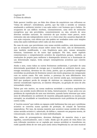 ARQUITECTURA Y CLIMA - Rafael Serra
Tradução de ROGER ABRAHIM

Capítulo VII
O Clima do silêncio
Pode parecer insólito que, ao falar dos climas da arquitetura nos refiramos ao
“clima do silêncio”, entendemos, porém, que faz todo o sentido se estamos
analisando o ambiente interior e sua ação sobre o ser humano que o habita. Os
ocupantes de um edifício recebem, constantemente, uma série de estímulos
energéticos que são percebidos, conscientemente ou não, através de seus
diversos sentidos naturais. Ao contrário do que muitas vezes parece, estes
estímulos não são independentes entre si e o bem estar dos usuários depende de
sua ação conjunta, com efeitos que não podem ser avaliados como uma simples
soma das ações individuais sobre cada um dos sentidos.
No caso do som, que percebemos com nosso sentido auditivo, está demonstrado
que as sensações sonoras atuam sobre nosso bem estar, não só diretamente,
mas também modificando, e com freqüência para pior, nossas sensações
térmicas, luminosas ou de outro tipo qualquer. Por isso, neste capítulo
comentaremos o comportamento acústico da arquitetura porque, também, as
resoluções de projeto para melhorar o desempenho térmico ou a iluminação de
um determinado espaço, terão sempre conseqüências acústicas que convém
conhecer.
Ainda o som, como todos os outros fenômenos ambientais, é portador de uma
determinada quantidade de energia que é transferido ao ambiente (neste caso,
energia mecânica), devemos ter em conta, porém, que as potências energéticas
envolvidas na produção do fenômeno sonoro são muito pequenas em comparação
com os outros casos. Por este motivo, a presença do som dificilmente terá
repercussões sobre o estado térmico de um interior ainda que, inversamente, é
fácil que qualquer perda de energia de sistemas ou máquinas existentes no
interior considerado repercuta, se existem vibrações, na geração de sons de alta
intensidade relativa.
Talvez por este motivo, na nossa moderna sociedade a acústica arquitetônica
tomou um sentido muito diferente do tinha, historicamente. O que antes era um
problema de reprodução do som nos interiores, quando havia interesse que estes
sons de difundissem no ambiente de maneira adequada (palavra ou musica, por
exemplo), na atualidade se transformou basicamente num problema de proteção
contra ruído.
A “escória sonora” que rodeia os espaços onde habitamos faz com que o problema
acústico se converta numa questão de proteção, de criação de barreiras
separadoras. Por isso, da mesma maneira que acontece nosso sentido do olfato,
nosso sentido acústico é, sobretudo, de defesa e, somente em pequena monta, de
comunicação, esta sim, cada vez mais individualizada.
Mas, antes de prosseguirmos, devemos distinguir de maneira clara o que
significa, conceitualmente, som e ruído. Ainda que do ponto de vista físico um
som (vibração mecânica no ar captada por nossos sentidos) se transforma em
ruído quando deixa de ser som puro (uma única freqüência) ou um som musical
38

 
