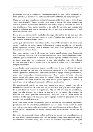 ARQUITECTURA Y CLIMA - Rafael Serra
Tradução de ROGER ABRAHIM

(divisão de energia pra diferentes freqüências seguindo uma ordem matemática),
mas, para nós, a classificação se baseia em outros critérios, do tipo psicológico.
Qualquer som que percebemos se transforma em ruído desde que se trate de um
“som não desejado”. Neste sentido tanto pode tratar-se da mais maravilhosa
sinfonia, como o matraquear intenso de um motor; o que o converte em ruído é
sua inutilidade. Neste caso, também, si se trata de um som que carrega alta
carga de informação (como a palavra) e não é o som que se deseja ouvir, o mal
estar será maior ainda.
Nossa atenção inconsciente, excitada pela carga informativa de um som que não
nos interessa, transforma este som em um incômodo maior ainda, mesmo que
seu nível de intensidade seja baixo.
Ainda que não tomemos consciência deles, nossa vida transcorre em ambientes
sempre repletos de sons, alguns informativos, outros agradáveis, em grande
parte agressivos (ruídos), mas a maioria dos sons estão presentes sem que
tomemos consciência deles.
São sons muitas vezes irrelevantes ou pouco significativos, com freqüência
monótonos ou rítmicos, que se converteram numa parte tão conhecida do nosso
entorno que não merecem a atenção de nosso registro cerebral consciente. Os
ouvimos, mas não os registramos, o que não significa que não influem
inconscientemente sobre nosso estado de ânimo e sobre outras sensações e
reações ambientais.
A conclusão mais importante destas considerações é que o silêncio só existe
como a negação de um som que estávamos escutando e que desapareceu, ou
como a prazerosa sensação de descanso quando se apaga o som que ouvíamos,
mas nos incomodava inconscientemente. Sobre estes fictícios silêncios
construímos uma parte importante de nossas vidas. Inclusive, uma das mais
impactantes sensações estéticas que uma pessoa possa apreciar, a musica, é
construída em grande parte com estes silêncios inexistentes.
No inapreensível mundo do som, que, como vive no ar reparte com ele a
evanescente qualidade de estar sem ser, de enchê-lo sem que possamos sujeitalo, o som também “enche” a arquitetura. Não só está presente na arquitetura,
mas com ela interage, se reforça, se corrige e se enriquece. Na verdade, os
edifícios são como grandes instrumentos musicais, que às vezes soam de
maneira muito agradável, mas que, por desgraça, cumprem pessimamente sua
missão com muita freqüência.
Esta capacidade de ter sua acústica própria deveria ser considerada o elemento
positivo do som na arquitetura, entender os espaços como ressonadores dos sons
que nela se produzem, palavras, musica, mas também passos, golpes, cliques de
interruptores, “repiqueteo” da chuva, pulsações de teclados ou o “murmulho” de
fontes.
Em todos os casos, estes sons podem melhorar ou piorar com os acabamentos e
formas dos fechamentos ou mesmo com as proporções do espaço considerado. É
interessante constatar como, nos estudos de acústica arquitetônica, se pôde
39

 