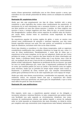 ARQUITECTURA Y CLIMA - Rafael Serra
Tradução de ROGER ABRAHIM

nestes climas apresentam similitudes com as dos climas quente e secos, que
coincidem em sua atitude primordial de defesa contra as condições do ambiente
exterior.
Ilustração 03: arquitetura ártica.
Ainda que não seja propriamente um tipo de clima, também vale a pena
considerar a ação específica dos ventos como condicionante da arquitetura. O
movimento do ar está relacionado com a sensação térmica e, por isso, pode ser
um fator positivo no caso dos climas quentes e úmidos, às vezes negativo nos
quentes e secos, e sempre negativos nos frios. Além do que, os ventos intensos
são desagradáveis e podem afetar outros aspectos do conforto além do térmico,
por causa deles, muitas vezes se convertem numa imposição da forma
arquitetônica.
Na arquitetura popular de muitas regiões do globo, o vento se mostra com
clareza como condicionante de soluções e sistemas especiais, que têm como
função específica atenuar sua ação. Por este motivo, ao considerar os diversos
tipos de climáticos, incluímos entre eles os do clima ventoso.
Outro tipo climático a considerar é o dos climas temperados, onde se registram
consideráveis modificações das condições climáticas ao longo do ano, como é o
caso do clima mediterrâneo. Paradoxalmente, é neste tipo de clima que a
arquitetura se faz mais complexa, ao ter que ser adaptável, ainda que por curtos
períodos de tempo, a todo o espectro dos tipos básicos de clima comentados até
aqui. Assim, o problema básico destes climas não é sua dureza, mas o fato de
que, em qualquer dia do ano e hora do dia as condições do clima, eventualmente,
podem mudar radicalmente. Registram-se problemas de frio no inverno, que pode
ser seco ou úmido (diferença que, neste caso, é importante); problemas de calor
no verão, que também podem ser seco ou úmido e tão intensos como em regiões
mais extremas, ainda que os períodos de tempo sejam sempre mais curtos, e,
finalmente, o problema do clima variável que, nas estações intermediárias,
podem gerar problemas de frio ou de calor separados por curto espaço de tempo.
Ainda que cada uma destas características, consideradas em separado, não seja
realmente crítica, em conjunto fazem com que a arquitetura dos climas
temperados tenha que apresentar um maior grau de complexidade, o que a torna
mais difícil do ponto de vista do desenho.
Ilustração 04: casa mediterrânea.

Pelo exposto, neste caso, a arquitetura popular sempre se viu obrigada a
incorporar soluções e sistemas flexíveis, ou seja, componentes que podem mudar
com facilidade sua ação segundo as circunstâncias climáticas, tais como:
sistemas de sombreamento móveis, que podem impedir o acesso da radiação
solar no verão (quando as temperaturas são mais elevadas), ou deixá-la entrar
por completo caso seja conveniente (com temperaturas mais baixas); isolamentos
4

 