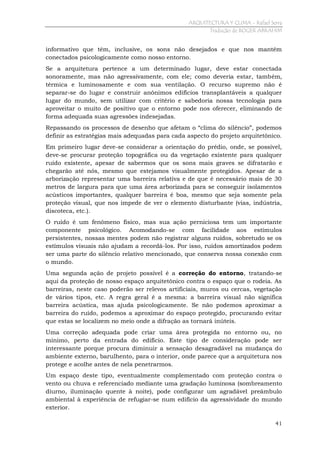 ARQUITECTURA Y CLIMA - Rafael Serra
Tradução de ROGER ABRAHIM

informativo que têm, inclusive, os sons não desejados e que nos mantêm
conectados psicologicamente como nosso entorno.
Se a arquitetura pertence a um determinado lugar, deve estar conectada
sonoramente, mas não agressivamente, com ele; como deveria estar, também,
térmica e luminosamente e com sua ventilação. O recurso supremo não é
separar-se do lugar e construir anônimos edifícios transplantáveis a qualquer
lugar do mundo, sem utilizar com critério e sabedoria nossa tecnologia para
aproveitar o muito de positivo que o entorno pode nos oferecer, eliminando de
forma adequada suas agressões indesejadas.
Repassando os processos de desenho que afetam o “clima do silêncio”, podemos
definir as estratégias mais adequadas para cada aspecto do projeto arquitetônico.
Em primeiro lugar deve-se considerar a orientação do prédio, onde, se possível,
deve-se procurar proteção topográfica ou da vegetação existente para qualquer
ruído existente, apesar de sabermos que os sons mais graves se difratarão e
chegarão até nós, mesmo que estejamos visualmente protegidos. Apesar de a
arborização representar uma barreira relativa e de que é necessário mais de 30
metros de largura para que uma área arborizada para se conseguir isolamentos
acústicos importantes, qualquer barreira é boa, mesmo que seja somente pela
proteção visual, que nos impede de ver o elemento disturbante (vias, indústria,
discoteca, etc.).
O ruído é um fenômeno físico, mas sua ação perniciosa tem um importante
componente psicológico. Acomodando-se com facilidade aos estímulos
persistentes, nossas mentes podem não registrar alguns ruídos, sobretudo se os
estímulos visuais não ajudam a recordá-los. Por isso, ruídos amortizados podem
ser uma parte do silêncio relativo mencionado, que conserva nossa conexão com
o mundo.
Uma segunda ação de projeto possível é a correção do entorno, tratando-se
aqui da proteção de nosso espaço arquitetônico contra o espaço que o rodeia. As
barreiras, neste caso poderão ser relevos artificiais, muros ou cercas, vegetação
de vários tipos, etc. A regra geral é a mesma: a barreira visual não significa
barreira acústica, mas ajuda psicologicamente. Se não podemos aproximar a
barreira do ruído, podemos a aproximar do espaço protegido, procurando evitar
que estas se localizem no meio onde a difração as tornará inúteis.
Uma correção adequada pode criar uma área protegida no entorno ou, no
mínimo, perto da entrada do edifício. Este tipo de consideração pode ser
interessante porque procura diminuir a sensação desagradável na mudança do
ambiente externo, barulhento, para o interior, onde parece que a arquitetura nos
protege e acolhe antes de nela penetrarmos.
Um espaço deste tipo, eventualmente complementado com proteção contra o
vento ou chuva e referenciado mediante uma gradação luminosa (sombreamento
diurno, iluminação quente à noite), pode configurar um agradável preâmbulo
ambiental à experiência de refugiar-se num edifício da agressividade do mundo
exterior.
41

 