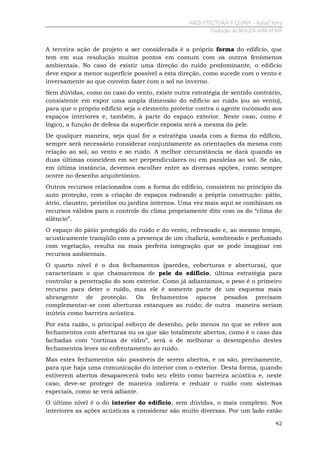 ARQUITECTURA Y CLIMA - Rafael Serra
Tradução de ROGER ABRAHIM

A terceira ação de projeto a ser considerada é a própria forma do edifício, que
tem em sua resolução muitos pontos em comum com os outros fenômenos
ambientais. No caso de existir uma direção do ruído predominante, o edifício
deve expor a menor superfície possível a esta direção, como sucede com o vento e
inversamente ao que convém fazer com o sol no inverno.
Sem dúvidas, como no caso do vento, existe outra estratégia de sentido contrário,
consistente em expor uma ampla dimensão do edifício ao ruído (ou ao vento),
para que o próprio edifício seja o elemento protetor contra o agente incômodo aos
espaços interiores e, também, à parte do espaço exterior. Neste caso, como é
lógico, a função de defesa da superfície exposta será a mesma da pele.
De qualquer maneira, seja qual for a estratégia usada com a forma do edifício,
sempre será necessário considerar conjuntamente as orientações da mesma com
relação ao sol, ao vento e ao ruído. A melhor circunstância se dará quando as
duas últimas coincidem em ser perpendiculares ou em paralelas ao sol. Se não,
em última instância, devemos escolher entre as diversas opções, como sempre
ocorre no desenho arquitetônico.
Outros recursos relacionados com a forma do edifício, consistem no princípio da
auto proteção, com a criação de espaços rodeando a própria construção: pátio,
átrio, claustro, peristilos ou jardins internos. Uma vez mais aqui se combinam os
recursos válidos para o controle do clima propriamente dito com os do “clima do
silêncio”.
O espaço do pátio protegido do ruído e do vento, refrescado e, ao mesmo tempo,
acusticamente tranqüilo com a presença de um chafariz, sombreado e perfumado
com vegetação, resulta na mais perfeita integração que se pode imaginar em
recursos ambientais.
O quarto nível é o dos fechamentos (paredes, coberturas e aberturas), que
caracterizam o que chamaremos de pele do edifício, última estratégia para
controlar a penetração do som exterior. Como já adiantamos, o peso é o primeiro
recurso para deter o ruído, mas ele é somente parte de um esquema mais
abrangente de proteção. Os fechamentos opacos pesados precisam
complementar-se com aberturas estanques ao ruído; de outra maneira seriam
inúteis como barreira acústica.
Por esta razão, o principal esforço de desenho, pelo menos no que se refere aos
fechamentos com aberturas ou os que são totalmente abertos, como é o caso das
fachadas com “cortinas de vidro”, será o de melhorar o desempenho destes
fechamentos leves no enfrentamento ao ruído.
Mas estes fechamentos são passíveis de serem abertos, e os são, precisamente,
para que haja uma comunicação do interior com o exterior. Desta forma, quando
estiverem abertos desaparecerá todo seu efeito como barreira acústica e, neste
caso, deve-se proteger de maneira indireta e reduzir o ruído com sistemas
especiais, como se verá adiante.
O último nível é o do interior do edifício, sem dúvidas, o mais complexo. Nos
interiores as ações acústicas a considerar são muito diversas. Por um lado estão
42

 
