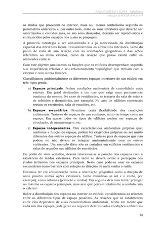 ARQUITECTURA Y CLIMA - Rafael Serra
Tradução de ROGER ABRAHIM

os ruídos que procedem do exterior, mais ou menos controlados segundo os
parâmetros anteriores e, por outro lado, estão os sons interiores que deverão ser
amortizados e contidos mas, se são sons desejados, deverão ser reproduzidos e
enriquecidos pelos espaços nos quais se propagam.
A primeira estratégia a ser considerada é a já mencionada da distribuição
espacial dos diferentes locais. Consideraremos os ambientes interiores, tanto do
ponto de vista de sua relação com as orientações geográficas e das ações
referentes ao clima exterior, como da relação que possa existir entre os
ambientes entre si.
Com este objetivo analisamos as funções que os edifícios desempenham segundo
sua importância relativa e seu relacionamento “topológico” que tenham com o
exterior e com outras funções.
Classificamos ambientalmente os diferentes espaços interiores de um edifício em
três tipos gerais:
a) Espaços principais. Pedem condições ambientais de comodidade mais
estritas. Em geral destinados a um uso que exige uma permanência
contínua do mesmo. No caso de residências, se trataria da sala de estar e
de refeições e dormitórios, por exemplo. No caso de edifícios comerciais
seriam os escritórios, sala de reuniões, etc.
b) Espaços secundários. Permitem certa flexibilidade das condições
ambientais. Trata-se de espaços de uso contínuo, tanto no tempo como no
espaço. Em quase todos os tipos de edifícios podem ser espaços de
circulação, de armazenagem, etc.
c) Espaços independentes. Têm características ambientais próprias que,
conforme a função do espaço, podem ter exigências próprias ou ser muito
diferentes dos outros espaços do edifício. Trata-se pois de espaços que não
podem ou não devem se integrar ambientalmente com os outros
ambientes. Um exemplo disto são as cozinhas em edifícios residenciais e
salas de reuniões em edifícios de escritórios.
Do ponto de vista acústico, deverá relacionar-se a posição dos espaços com a
existência de ruídos exteriores. Para tanto se deverá evitar a percepção dos
ruídos irritantes nos espaços principais. Neste caso pode-se usar os espaços
secundários como barreira com relação às direções de onde venha o ruído.
Devemos ter em consideração tanto a orientação geográfica como a direção de
onde provêm outras ações exteriores, tanto climáticas (o sol e o vento, por
exemplo), como urbanas (poluição e ruídos). Em seguida devemos tentar proteger
ao máximo os espaços principais, mas sem que percam totalmente o contato com
o exterior.
Sobre a distribuição dos espaços no interior do edifício, consideramos as relações
entre os diferentes tipos de espaço possíveis. As relações que se estabelecem
entre eles dependem de suas características ambientais, tendo em mente que
cada um dos espaços pode gerar ou requerer determinadas condições ambientais
43

 