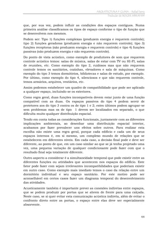 ARQUITECTURA Y CLIMA - Rafael Serra
Tradução de ROGER ABRAHIM

que, por sua vez, podem influir as condições dos espaços contíguos. Numa
primeira análise classificamos os tipos de espaço conforme o tipo de função que
se desenvolvem nos mesmos.
Podem ser: Tipo 1) funções complexas (produzem energia e requerem controle);
tipo 2) funções geradoras (produzem energia e não requerem controle); tipo 3)
funções receptoras (não produzem energia e requerem controle) e tipo 4) funções
passivas (não produzem energia e não requerem controle).
Do ponto de vista acústico, como exemplo de produtores de som que requerem
controle acústico temos: salas de música, salas de estar com TV ou HI-FI, salas
de reuniões, etc. Como exemplo do tipo 2, ruidosos mas que não requerem
controle temos os sanitários, cozinhas, elevadores e sala de máquinas. Como
exemplo do tipo 3 temos dormitórios, bibliotecas e salas de estudo, por exemplo.
Por último, como exemplo do tipo 4, silenciosos e que não requerem controle,
temos armários, arquivos, vestiários, etc.
Assim podemos estabelecer um quadro de compatibilidade que pode ser aplicado
a qualquer espaço, incluindo-se os exteriores.
Como regra geral, duas funções incompatíveis devem estar junto de uma função
compatível com as duas. Os espaços passivos do tipo 4 podem servir de
protetores aos do tipo 3 contra os de tipo 1 e 2; estes últimos podem agrupar-se
sem problemas mas os de tipo 1 devem ser localizados em separado, o que
dificulta muito qualquer distribuição espacial.
Tendo em conta todas as considerações funcionais, juntamente com as diferentes
implicações ambientais, ao desenhar uma distribuição espacial interior,
acabamos por fazer prevalecer uns efeitos sobre outros. Para realizar esta
escolha não existe uma regra geral, porque cada edifício e cada um de seus
espaços internos é, em si mesmo, um complexo mundo de relações que se
estabelecem em diferentes níveis. Em cada caso, a decisão final pode e deve ser
diferente, ao ponto de que, em um caso similar ao que se já tenha projetado uma
vez, uma pequena variação de qualquer condicionante pode fazer com que o
resultado final seja totalmente diferente.
Outro aspecto a considerar é a simultaneidade temporal que pode existir entre as
diferentes funções ou atividades que acontecem nos espaços do edifício. Este
fator pode fazer com sejam irrelevantes incompatibilidades que poderiam existir
em outro caso. Como exemplo mais imediato temos o caso da relação entre um
dormitório individual e seu espaço sanitário. Por este motivo pode ser
aconselhável em certos casos fazer um diagrama temporal do desenvolvimento
das atividades.
Acusticamente também é importante prever as conexões indiretas entre espaços,
que se podem produzir por portas que se abrem de frente para uma calçada.
Neste caso, se si quer evitar esta comunicação acústica indireta, além de evitar o
confronto direto entre as portas, o espaço entre elas deve ser especialmente
absorvente.

44

 