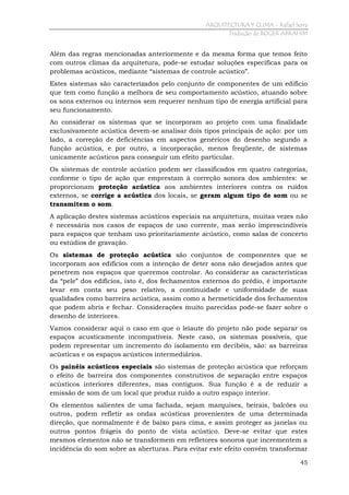 ARQUITECTURA Y CLIMA - Rafael Serra
Tradução de ROGER ABRAHIM

Além das regras mencionadas anteriormente e da mesma forma que temos feito
com outros climas da arquitetura, pode-se estudar soluções específicas para os
problemas acústicos, mediante “sistemas de controle acústico”.
Estes sistemas são caracterizados pelo conjunto de componentes de um edifício
que tem como função a melhora de seu comportamento acústico, atuando sobre
os sons externos ou internos sem requerer nenhum tipo de energia artificial para
seu funcionamento.
Ao considerar os sistemas que se incorporam ao projeto com uma finalidade
exclusivamente acústica devem-se analisar dois tipos principais de ação: por um
lado, a correção de deficiências em aspectos genéricos do desenho segundo a
função acústica, e por outro, a incorporação, menos freqüente, de sistemas
unicamente acústicos para conseguir um efeito particular.
Os sistemas de controle acústico podem ser classificados em quatro categorias,
conforme o tipo de ação que emprestam à correção sonora dos ambientes: se
proporcionam proteção acústica aos ambientes interiores contra os ruídos
externos, se corrige a acústica dos locais, se geram algum tipo de som ou se
transmitem o som.
A aplicação destes sistemas acústicos especiais na arquitetura, muitas vezes não
é necessária nos casos de espaços de uso corrente, mas serão imprescindíveis
para espaços que tenham uso prioritariamente acústico, como salas de concerto
ou estúdios de gravação.
Os sistemas de proteção acústica são conjuntos de componentes que se
incorporam aos edifícios com a intenção de deter sons não desejados antes que
penetrem nos espaços que queremos controlar. Ao considerar as características
da “pele” dos edifícios, isto é, dos fechamentos externos do prédio, é importante
levar em conta seu peso relativo, a continuidade e uniformidade de suas
qualidades como barreira acústica, assim como a hermeticidade dos fechamentos
que podem abris e fechar. Considerações muito parecidas pode-se fazer sobre o
desenho de interiores.
Vamos considerar aqui o caso em que o leiaute do projeto não pode separar os
espaços acusticamente incompatíveis. Neste caso, os sistemas possíveis, que
podem representar um incremento do isolamento em decibéis, são: as barreiras
acústicas e os espaços acústicos intermediários.
Os painéis acústicos especiais são sistemas de proteção acústica que reforçam
o efeito de barreira dos componentes construtivos de separação entre espaços
acústicos interiores diferentes, mas contíguos. Sua função é a de reduzir a
emissão de som de um local que produz ruído a outro espaço interior.
Os elementos salientes de uma fachada, sejam marquises, beirais, balcões ou
outros, podem refletir as ondas acústicas provenientes de uma determinada
direção, que normalmente é de baixo para cima, e assim proteger as janelas ou
outros pontos frágeis do ponto de vista acústico. Deve-se evitar que estes
mesmos elementos não se transformem em refletores sonoros que incrementem a
incidência do som sobre as aberturas. Para evitar este efeito convém transformar
45

 