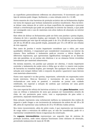 ARQUITECTURA Y CLIMA - Rafael Serra
Tradução de ROGER ABRAHIM

as superfícies potencialmente refletoras em absorventes. O incremento que este
tipo de sistema pode chegar, facilmente, a uma redução entre 6 e 12 dB.
Outra maneira de criar barreiras de proteção acústico são os fechamentos duplos
em torno de espaços que tenham isolamento acústico insuficiente. Para tal devese deixar uma câmara de ar entre as duas superfícies da separação e procurar
reduzir a reverberação que pode ser produzida no interior da câmara, o que pode
ser conseguido com o uso de materiais com altos índices de absorção no interior
da mesma.
Este efeito de dobrar os fechamentos pode ser feito com janelas e portas duplas,
rebaixos de teto e paredes duplas, por exemplo. Os incrementos no isolamento
proporcionados por este tipo de solução pode ir de 10 a 20 dB em janelas duplas,
até 20 ou 30 dB de uma parede dupla, passando por 15 a 25 dB de um rebaixo
de teto especial.
Nos casos de janelas é muito importante considerar que o vidro, por suas
qualidades vibráteis, é responsável por considerável ressonância no interior da
câmara. Para melhorar o isolamento pode-se recorrer a vidros duplos de
diferentes espessuras, que apresentam significativas vantagens se as lâminas
não são paralelas, se as juntas são elásticas e se as câmaras forem revestidas
lateralmente por materiais absorventes.
Da mesma maneira, em janelas que possam ser abertas, é muito importante
controlar o isolamento da união entre a folha que se abre e o marco com juntas
de borracha ou ressaltos duplos, por exemplo. Em qualquer dos casos a melhor
solução será sempre dobrar todo o conjunto da janela e guarnecer suas laterais
com materiais absorventes.
Outro caso especial é os das portas, importante, sobretudo em separações entre
locais interiores. Deve-se favorecer o incremento de seu peso, inclusive
recheando-as com areia se possível, e controlar as juntas com cuidado
redobrado, em especial a solução do umbral, que costuma ser uma ponte
acústica entre locais.
Um caso especial de reforço de barreiras acústica é o dos pisos flutuantes; neste
caso se reforça o isolamento de sons que possam ser transmitidos através do
chão, de um pavimento para outro, com a superposição do piso sobre o
pavimento, separado elasticamente.
Esta solução representa uma substancial melhora no isolamento dos ruídos de
impacto e pode chegar a um incremento de isolamento da ordem de até 20 a 30
dB, além de representar uma melhora de 25 a 45 dB dos ruídos aéreos.
Seu único inconveniente, além do sobre custo, é que representa um incremento
de carga sobre a estrutura do edifício que, se não for considerada, pode vir a
representar consideráveis riscos à segurança da construção.
Os espaços intermediários representam um segundo tipo de sistema de
proteção acústica, onde estes espaços funcionam como câmaras de absorção,
permitindo isolamentos de mais de 40 dB.
46

 