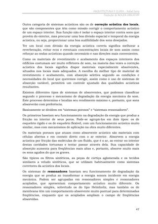 ARQUITECTURA Y CLIMA - Rafael Serra
Tradução de ROGER ABRAHIM

Outra categoria de sistemas acústicos são os de correção acústica dos locais,
que são componentes que têm como missão corrigir o comportamento acústico
de um espaço interior. Sua função não é isolar o espaço interior contra sons que
provêm do exterior, mas procurar uma boa divisão espacial e temporal da energia
acústica, ou seja, proporcionar uma boa audibilidade dos sons desejados.
Ter um local com divisão da energia acústica correta significa melhorar a
reverberação, evitar ecos e eventuais concentrações locais de som assim como
reforçar as ondas acústicas quando necessário e nas direções mais convenientes.
Como os materiais de revestimento e acabamento dos espaços interiores dos
edifícios costumam ser muito refletores de som, na maioria das vezes a correção
acústica dos locais significa dispor materiais especialmente absorventes,
situados nos locais mais adequados. A escolha do melhor tipo de material de
revestimento e acabamento, com absorção seletiva segundo as condições e
necessidades do local que queremos corrigir, assim como o uso de sistemas de
absorção variável, permitirá um controle ajustado das qualidades acústicas
resultantes.
Existem diferentes tipos de sistemas de absorventes, que podemos classificar
segundo o processo e mecanismo de degradação da energia mecânica do som.
Este processo determina e localiza seu rendimento máximo e, portanto, que sons
absorverão com preferência.
Basicamente se dividem em “sistemas porosos” e “sistemas ressonadores”.
Os primeiros baseiam seu funcionamento na degradação da energia que produz a
fricção no interior de seus poros. Pode-se agrupá-los em dois tipos: os de
esqueleto rígido e os de esqueleto flexível, com um funcionamento acústico muito
similar, mas com mecanismos de aplicação na obra muito diferentes.
Os materiais porosos que atuam como absorvente acústico são materiais com
células abertas e em contato direto com o ar exterior. Absorvem a energia
acústica por fricção das moléculas de um fluido, que é o ar, ao entrar no interior
destas cavidades tortuosas e tentar passar através dela. Sua capacidade de
absorção aumenta para freqüências mais altas e, portanto, absorve muito mais
os sons agudos do que os graves.
São típicos os filtros sintéticos, as peças de cortiça aglomerada e os tecidos
similares a veludo sintéticos, que se utilizam habitualmente como sistemas
corretores da acústica dos locais.
Os sistemas de ressonadores baseiam seu funcionamento de degradação da
energia que se produz ao transformar a energia sonora incidente em energia
mecânica. Podem ser agrupadas em ressonadores simples e ressonadores
acoplados, que apresentam comportamento acústico muito diferente. Os
ressonadores simples, sobretudo os do tipo Helmholtz, mas também os de
membrana têm um comportamento absorvente muito pontual para determinadas
freqüências, enquanto que os acoplados ampliam o campo de freqüências
absorvidas.
47

 