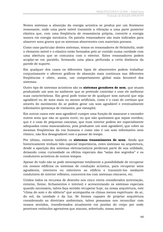 ARQUITECTURA Y CLIMA - Rafael Serra
Tradução de ROGER ABRAHIM

Nestes sistemas a absorção da energia acústica se produz por um fenômeno
ressonante, onde uma parte móvel transmite a vibração a uma parte posterior
elástica que, com uma freqüência de ressonância própria, converte a energia
sonora em energia mecânica. Os painéis ressonadores são mais indicados para
absorver sons graves que os sistemas absorventes com materiais porosos.
Como caso particular destes sistemas, temos os ressonadores de Helmholtz, onde
o elemento móvel e o elástico estão formados pelo ar contido numa cavidade com
uma abertura que se comunica com o exterior. Estes ressonadores podem
acoplar-se em paralelo, formando uma placa perfurada a certa distância da
parede de suporte.
Em qualquer dos casos os diferentes tipos de absorventes podem trabalhar
conjuntamente e oferecer gráficos de absorção mais contínuos nas diferentes
freqüências e obter, assim, um comportamento global mais favorável dos
sistemas.
Outro tipo de sistemas acústicos são os sistemas geradores de som, que atuam
produzindo um som no ambiente que se pretende controlar e com ele melhorar
suas características. Em geral pode tratar-se de qualquer som natural que seja
agradável ou de sons mais ou menos artificiais, como é o caso de cortinas que
através do movimento do ar podem gerar um som agradável e eventualmente
informativo (presença de visitantes, por exemplo).
Em outros casos este som agradável cumpre uma função de mascarar e esconder
outros sons que não se queira ouvir, ou que não queiramos que sejam ouvidos;
que é o caso de pequenas cascatas, que num interior podem ser especialmente
adequadas como mascaradoras, pois produzem um som agradável, que cobre as
mesmas freqüências da voz humana e como não é um som informativo nem
rítmico, não fica desagradável com o passar do tempo.
Por último, existem também os sistemas transmissores de sons. Ainda que
historicamente tenham tido especial importância, estes sistemas na arquitetura,
desde a aparição dos sistemas eletroacústicos perderam parte de sua utilidade,
deixando como curiosidade os efeitos especiais das “salas dos segredos” e os
condutores acústicos de outros tempos.
Apesar de tudo não se pode menosprezar totalmente a possibilidade de recuperar
em nossos edifícios os sistemas de condução acústica, para recuperar sons
agradáveis, interiores ou exteriores ao edifício e transmiti-los mediante
condutores de interior reflexivo, concentrá-los com sistemas côncavos, etc.
Unidos todos os recursos de desenho nos cinco níveis considerados (orientação,
entorno, forme, fechamentos e interior) e acrescentando os sistemas especiais
quando necessário, talvez faça sentido recuperar hoje, na nossa arquitetura, este
“clima do som e do silêncio” que acompanha os climas menos espirituais: do ar,
do sol, da umidade e da luz. Se formos capazes de projetar arquitetura
considerando as diretrizes ambientais, talvez possamos nos reconciliar com
nossos sentidos, transformados atualmente em janelas do corpo por onde
penetram estímulos agressivos que atacam, sobretudo, nossa mente.
48

 