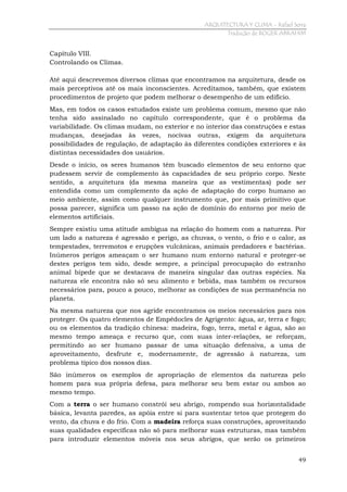 ARQUITECTURA Y CLIMA - Rafael Serra
Tradução de ROGER ABRAHIM

Capítulo VIII.
Controlando os Climas.
Até aqui descrevemos diversos climas que encontramos na arquitetura, desde os
mais perceptivos até os mais inconscientes. Acreditamos, também, que existem
procedimentos de projeto que podem melhorar o desempenho de um edifício.
Mas, em todos os casos estudados existe um problema comum, mesmo que não
tenha sido assinalado no capítulo correspondente, que é o problema da
variabilidade. Os climas mudam, no exterior e no interior das construções e estas
mudanças, desejadas às vezes, nocivas outras, exigem da arquitetura
possibilidades de regulação, de adaptação às diferentes condições exteriores e às
distintas necessidades dos usuários.
Desde o início, os seres humanos têm buscado elementos de seu entorno que
pudessem servir de complemento às capacidades de seu próprio corpo. Neste
sentido, a arquitetura (da mesma maneira que as vestimentas) pode ser
entendida como um complemento da ação de adaptação do corpo humano ao
meio ambiente, assim como qualquer instrumento que, por mais primitivo que
possa parecer, significa um passo na ação de domínio do entorno por meio de
elementos artificiais.
Sempre existiu uma atitude ambígua na relação do homem com a natureza. Por
um lado a natureza é agressão e perigo, as chuvas, o vento, o frio e o calor, as
tempestades, terremotos e erupções vulcânicas, animais predadores e bactérias.
Inúmeros perigos ameaçam o ser humano num entorno natural e proteger-se
destes perigos tem sido, desde sempre, a principal preocupação do estranho
animal bípede que se destacava de maneira singular das outras espécies. Na
natureza ele encontra não só seu alimento e bebida, mas também os recursos
necessários para, pouco a pouco, melhorar as condições de sua permanência no
planeta.
Na mesma natureza que nos agride encontramos os meios necessários para nos
proteger. Os quatro elementos de Empédocles de Agrigento: água, ar, terra e fogo;
ou os elementos da tradição chinesa: madeira, fogo, terra, metal e água, são ao
mesmo tempo ameaça e recurso que, com suas inter-relações, se reforçam,
permitindo ao ser humano passar de uma situação defensiva, a uma de
aproveitamento, desfrute e, modernamente, de agressão à natureza, um
problema típico dos nossos dias.
São inúmeros os exemplos de apropriação de elementos da natureza pelo
homem para sua própria defesa, para melhorar seu bem estar ou ambos ao
mesmo tempo.
Com a terra o ser humano constrói seu abrigo, rompendo sua horizontalidade
básica, levanta paredes, as apóia entre si para sustentar tetos que protegem do
vento, da chuva e do frio. Com a madeira reforça suas construções, aproveitando
suas qualidades específicas não só para melhorar suas estruturas, mas também
para introduzir elementos móveis nos seus abrigos, que serão os primeiros
49

 