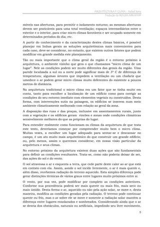 ARQUITECTURA Y CLIMA - Rafael Serra
Tradução de ROGER ABRAHIM

móveis nas aberturas, para permitir o isolamento noturno; as mesmas aberturas
devem ser praticáveis para uma total ventilação; espaços intermediários entre o
exterior e o interior, para criar micro climas favoráveis e ser ocupado somente em
determinados períodos do dia; etc.
A partir do conhecimento e da caracterização destes climas básicos, é possível
planejar em linhas gerais as soluções arquitetônicas mais convenientes para
cada caso, deve-se considerar, no entanto, que existem outros fatores que podem
modificar em grande medida este planejamento.
Tão ou mais importante que o clima geral da região é o entorno próximo à
arquitetura, o ambiente vizinho que gera o que chamamos “micro clima de um
lugar”. Nele as condições podem ser muito diferentes das gerais da região. Uma
parede localizada a sul ou a norte pode significar mais de 3º C de diferença de
temperatura; algumas árvores que impedem a ventilação ou um chafariz que
umedece o ar podem gerar micro climas muito deferentes do existente a poucos
metros de distância.
Na arquitetura tradicional o micro clima era um fator que se tinha muito em
conta, tanto para escolher a localização de um edifício como para corrigir as
condições do seu entorno imediato com elementos vegetais ou construídos. Desta
forma, com intervenções sutis na paisagem, os edifícios se inserem num meio
ambiente climaticamente melhorado com relação ao geral da zona.
A disposição das ruas e das praças, inclusive em assentamentos rurais, junto
com a vegetação e os edifícios geram rincões e zonas onde condições climáticas
sensivelmente melhores do que as próprias do lugar.
Para entender realmente como funcionam os climas da arquitetura de que trata
este texto, deveríamos começar por compreender muito bem o micro clima.
Muitas vezes, a escolher um lugar adequado para sentar-se e descansar no
campo, é um ato muito mais arquitetônico do que construir um grande edifício;
ou, pelo menos, assim o queremos considerar, em nossa visão particular da
arquitetura e seus climas.
No entorno próximo da arquitetura existem duas ações que são fundamentais
para definir as condições resultantes. Trata-se, como não poderia deixar de ser,
das ações do sol e do vento.
O sol atravessa o ar e esquenta a terra, que cede parte deste calor ao ar que está
em contato com ela. Assim, aonde o sol incide livremente, o ar é mais quente e,
além disso, recebemos radiação do terreno aquecido. Esta simples diferença pode
gerar distinções térmicas de vários graus entre lugares muito próximos entre si.
O vento, por sua vez, pode modificar por completo as condições anteriores.
Conforme sua procedência poderá ser mais quente ou mais frio, mais seco ou
mais úmido. Desta forma o ar, aquecido ou não pela ação solar, se move e, desta
maneira, modifica as condições geradas pela radiação. O terreno pode continuar
quente ou frio, mas o ar sobre ele se move e somente a radiação solar mantém a
diferença entre lugares ensolarados e sombreados. Considerando ainda que o ar
se desvia dos obstáculos, naturais ou artificiais, impedindo seu livre movimento,
5

 