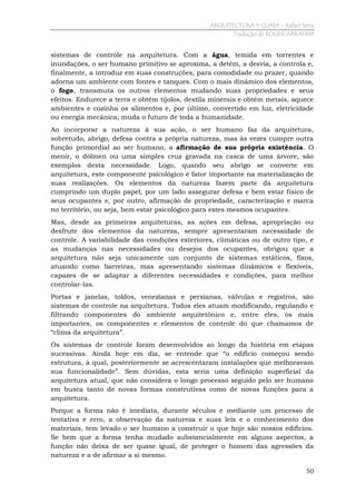 ARQUITECTURA Y CLIMA - Rafael Serra
Tradução de ROGER ABRAHIM

sistemas de controle na arquitetura. Com a água, temida em torrentes e
inundações, o ser humano primitivo se aproxima, a detém, a desvia, a controla e,
finalmente, a introduz em suas construções, para comodidade ou prazer, quando
adorna um ambiente com fontes e tanques. Com o mais dinâmico dos elementos,
o fogo, transmuta os outros elementos mudando suas propriedades e seus
efeitos. Endurece a terra e obtém tijolos, destila minerais e obtém metais, aquece
ambientes e cozinha os alimentos e, por último, convertido em luz, eletricidade
ou energia mecânica, muda o futuro de toda a humanidade.
Ao incorporar a natureza à sua ação, o ser humano faz da arquitetura,
sobretudo, abrigo, defesa contra a própria natureza, mas às vezes cumpre outra
função primordial ao ser humano, a afirmação de sua própria existência. O
menir, o dólmen ou uma simples cruz gravada na casca de uma árvore, são
exemplos desta necessidade. Logo, quando seu abrigo se converte em
arquitetura, este componente psicológico é fator importante na materialização de
suas realizações. Os elementos da natureza fazem parte da arquitetura
cumprindo um duplo papel, por um lado assegurar defesa e bem estar físico de
seus ocupantes e, por outro, afirmação de propriedade, caracterização e marca
no território, ou seja, bem estar psicológico para estes mesmos ocupantes.
Mas, desde as primeiras arquiteturas, as ações em defesa, apropriação ou
desfrute dos elementos da natureza, sempre apresentaram necessidade de
controle. A variabilidade das condições exteriores, climáticas ou de outro tipo, e
as mudanças nas necessidades ou desejos dos ocupantes, obrigou que a
arquitetura não seja unicamente um conjunto de sistemas estáticos, fixos,
atuando como barreiras, mas apresentando sistemas dinâmicos e flexíveis,
capazes de se adaptar a diferentes necessidades e condições, para melhor
controlar-las.
Portas e janelas, toldos, venezianas e persianas, válvulas e registros, são
sistemas de controle na arquitetura. Todos eles atuam modificando, regulando e
filtrando componentes do ambiente arquitetônico e, entre eles, os mais
importantes, os componentes e elementos de controle do que chamamos de
“clima da arquitetura”.
Os sistemas de controle foram desenvolvidos ao longo da história em etapas
sucessivas. Ainda hoje em dia, se entende que “o edifício começou sendo
estrutura, à qual, posteriormente se acrescentaram instalações que melhoravam
sua funcionalidade”. Sem dúvidas, esta seria uma definição superficial da
arquitetura atual, que não considera o longo processo seguido pelo ser humano
em busca tanto de novas formas construtivas como de novas funções para a
arquitetura.
Porque a forma não é imediata, durante séculos e mediante um processo de
tentativa e erro, a observação da natureza e suas leis e o conhecimento dos
materiais, tem levado o ser humano a construir o que hoje são nossos edifícios.
Se bem que a forma tenha mudado substancialmente em alguns aspectos, a
função não deixa de ser quase igual, de proteger o homem das agressões da
natureza e a de afirmar a si mesmo.
50

 