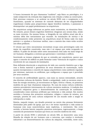 ARQUITECTURA Y CLIMA - Rafael Serra
Tradução de ROGER ABRAHIM

A busca incessante do que chamamos “conforto”, seja físico ou psicológico, é a
razão subjacente da evolução das exigências com relação a todas as construções.
Este processo começou a se acelerar no século XVIII com o surgimento e do
iluminismo, quando os sistemas de controle deixaram de ser singularidades
engenhosas criadas para proporcionar algum benefício imediato, e passaram a
desempenhar um papel predominante na arquitetura.
Da arquitetura antiga sobraram as partes mais resistentes, os elementos fixos.
No entanto, pouco desses engenhos históricos chegaram aos nossos dias, senão
os mais recentes. Da mesma forma, a fotografia de um edifício atual não dá a
mínima idéia dos mecanismos que esconde. As instalações de serviço e de
condicionamento estão presentes na arquitetura atual de forma cada vez mais
patente e a ajudam a funcionar melhor, mas a maioria das vezes estão ocultos
aos olhos profanos.
O volume que estes mecanismos necessitam ocupa uma percentagem cada vez
maior da superfície construída, mas não é só espaço que estão ocupando no
edifício. O poder de decisão sobre estes mecanismos está cada vez mais longe do
ser humano, delegados a centrais que gerenciam e controlam o edifício.
Invertendo os termos originais do que se entendia por arquitetura, parece que
agora o conceito de edifício se pode formular como “estrutura de suporte e casca
envolvente de um conjunto de instalações
Esta definição desvincula a arquitetura de todo um conceito histórico que a liga
com a forma material e geométrica de seus elementos de sustentação, tanto
quanto incorporamos o conceito de espaço arquitetônico como ambiente regulado
por sistemas, maturais ou artificiais, que configuram o espaço que é percebido
por seus usuários.
O conceito de artificialidade aparece, com mais ou menos intensidade, através
das diversas culturas da história. Desde a antiguidade, onde os escravos eram a
base da energia mecânica, já encontramos no Egito, Grécia e Roma, os primeiros
modelos do que hoje chamamos máquinas. No caso da nossa cultura ocidental,
existem precedentes interessantes da cultura mecânica moderna. A tradição dos
primeiros relojoeiros gerou o desenvolvimento da construção de autômatos,
considerados como sistemas artificiais que imitavam a vida animal. Em muitos
sentidos a herança dos primeiros autômatos, relógios e caixas de música, por
exemplo, provém de uma cultura subjacente de um mundo onde a magia se
sobrepunha a razão.
Existia, naquele tempo, um desafio presente na mente das pessoas fortemente
dominadas pelo poder da igreja, que era o de tentar reproduzir a vida anima (e
humana) com suas características mais explicitas, o movimento. Em certo
sentido, a heresia latente naqueles pioneiros antecipava, ingenuamente, o longo
caminho do pensamento humano que levou ao conceito moderno do robô.
A partir do século XVIII e sobretudo no século XIX, se desenvolve uma nova
filosofia da relação do ser humano com a natureza, que conduz à revolução
industrial e ao desenvolvimento da cultura da máquina, entendida, neste caso,
51

 