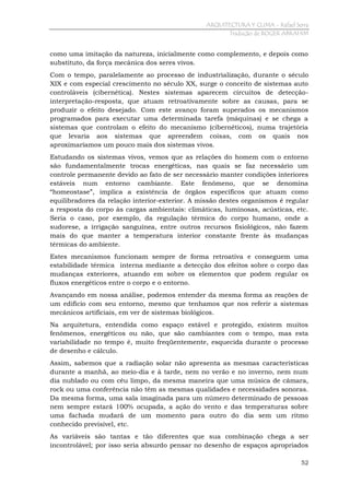ARQUITECTURA Y CLIMA - Rafael Serra
Tradução de ROGER ABRAHIM

como uma imitação da natureza, inicialmente como complemento, e depois como
substituto, da força mecânica dos seres vivos.
Com o tempo, paralelamente ao processo de industrialização, durante o século
XIX e com especial crescimento no século XX, surge o conceito de sistemas auto
controláveis (cibernética). Nestes sistemas aparecem circuitos de detecçãointerpretação-resposta, que atuam retroativamente sobre as causas, para se
produzir o efeito desejado. Com este avanço foram superados os mecanismos
programados para executar uma determinada tarefa (máquinas) e se chega a
sistemas que controlam o efeito do mecanismo (cibernéticos), numa trajetória
que levaria aos sistemas que apreendem coisas, com os quais nos
aproximaríamos um pouco mais dos sistemas vivos.
Estudando os sistemas vivos, vemos que as relações do homem com o entorno
são fundamentalmente trocas energéticas, nas quais se faz necessário um
controle permanente devido ao fato de ser necessário manter condições interiores
estáveis num entorno cambiante. Este fenômeno, que se denomina
“homeostase”, implica a existência de órgãos específicos que atuam como
equilibradores da relação interior-exterior. A missão destes organismos é regular
a resposta do corpo às cargas ambientais: climáticas, luminosas, acústicas, etc.
Seria o caso, por exemplo, da regulação térmica do corpo humano, onde a
sudorese, a irrigação sanguínea, entre outros recursos fisiológicos, não fazem
mais do que manter a temperatura interior constante frente às mudanças
térmicas do ambiente.
Estes mecanismos funcionam sempre de forma retroativa e conseguem uma
estabilidade térmica interna mediante a detecção dos efeitos sobre o corpo das
mudanças exteriores, atuando em sobre os elementos que podem regular os
fluxos energéticos entre o corpo e o entorno.
Avançando em nossa análise, podemos entender da mesma forma as reações de
um edifício com seu entorno, mesmo que tenhamos que nos referir a sistemas
mecânicos artificiais, em ver de sistemas biológicos.
Na arquitetura, entendida como espaço estável e protegido, existem muitos
fenômenos, energéticos ou não, que são cambiantes com o tempo, mas esta
variabilidade no tempo é, muito freqüentemente, esquecida durante o processo
de desenho e cálculo.
Assim, sabemos que a radiação solar não apresenta as mesmas características
durante a manhã, ao meio-dia e à tarde, nem no verão e no inverno, nem num
dia nublado ou com céu limpo, da mesma maneira que uma música de câmara,
rock ou uma conferência não têm as mesmas qualidades e necessidades sonoras.
Da mesma forma, uma sala imaginada para um número determinado de pessoas
nem sempre estará 100% ocupada, a ação do vento e das temperaturas sobre
uma fachada mudará de um momento para outro do dia sem um ritmo
conhecido previsível, etc.
As variáveis são tantas e tão diferentes que sua combinação chega a ser
incontrolável; por isso seria absurdo pensar no desenho de espaços apropriados
52

 