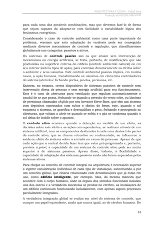 ARQUITECTURA Y CLIMA - Rafael Serra
Tradução de ROGER ABRAHIM

para cada uma das possíveis combinações, mas que devemos fazê-lo de forma
que sejam capazes da adaptar-se com facilidade à variabilidade lógica dos
fenômenos energéticos.
Considerando o caso do controle ambiental como uma parte importante do
problema, veremos que esta adaptação às variáveis pode ser conseguida
mediante diversos mecanismos de controle e regulação, que classificaremos
globalmente nas categorias: passivos e ativos.
Os sistemas de controle passivo são os que atuam sem intervenção de
mecanismos ou energia artificiais, se trata, portanto, de modificações que são
produzidas na superfície externa do edifício (controle ambiental natural) ou em
seu interior (outros tipos de ação), para controlar dinamicamente os efeitos sobre
o ambiente e seus usuários. Este controle ambiental passivo implica, em muitos
casos, a ação humana, transformando os usuários em elementos controladores
do sistema (abrindo e fechando portas, janelas, persianas, etc.
Existem, no entanto, certos dispositivos de sistemas passivos de controle sem
intervenção direta de pessoas e sem energia artificial para seu funcionamento.
Este é o caso de aberturas para ventilação que regulam automaticamente o
caudal de ar que passa, fechando-se quando a pressão do vento sobe, ou lâminas
de persianas chamadas skylids por seu inventor Steve Baer, que têm um sistema
com depósitos conectados com tubos e cheios de freon; este, quando o sol
esquenta o sistema, se gaseifica e desequilibra o peso, fechando e protegendo as
aberturas, que voltam a abrir-se quando se esfria e o gás se condensa quando o
sol deixa de incidir sobre o aparato.
O controle ativo acontece quando a detecção ou medida de um efeito, as
decisões sobre este efeito e as ações correspondentes, se realizam através de um
sistema artificial, com os componentes destinados à cada uma destas três partes
do controle ativo, que se chama retroativo ou realimentado, ao influenciar a
saída ou efeito do sistema sobre a entrada ou causa do processo. Apesar de que
cada ação que a central decida fazer tem que estar pré-programada e, portanto,
prevista a priori, a capacidade de um sistema de controle ativo pode ser muito
superior a de sistemas passivos. Apesar disso, todavia, a flexibilidade e
capacidade de adaptação dos sistemas passivos ainda não foram superadas pelos
sistemas ativos.
Para chegar ao conceito de controle integral na arquitetura é necessário superar
a vigente consideração individual de cada tipo de instalação, substituindo-a por
um conceito global, que estaria relacionado com denominações que já estão em
uso, como edifício inteligente, por exemplo. Mas, da mesma maneira que
acontece com o corpo humano, onde os órgãos dos sentidos funcionam isolados
uns dos outros e a verdadeira sinestesia se produz no cérebro, as instalações de
um edifício continuam funcionando isoladamente, com apenas alguns processos
parcialmente integrados.
A verdadeira integração global se realiza em nível do sistema de controle, que
cumpre um papel equivalente, ainda que nunca igual, ao do cérebro humano. De
53

 