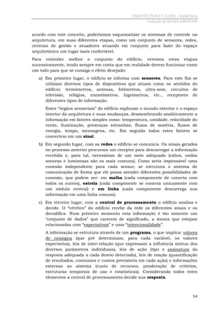 ARQUITECTURA Y CLIMA - Rafael Serra
Tradução de ROGER ABRAHIM

acordo com este conceito, poderíamos esquematizar os sistemas de controle na
arquitetura, em suas diferentes etapas, como um conjunto de sensores, redes,
centrais de gestão e atuadores atuando em conjunto para fazer do espaço
arquitetônico um lugar mais confortável.
Para entender melhor o conjunto do edifício, veremos estas etapas
sucessivamente, tendo sempre em conta que em realidade devem funcionar como
um todo para que se consiga o efeito desejado:
a) Em primeiro lugar, o edifício se informa com sensores. Para este fim
utilizam diversos tipos de dispositivos que atuam como os sentidos
edifício: termômetros, antenas, fotômetros, ultra-som, circuitos
televisão, relógios, enemõmetros, higrômetros, etc., receptores
diferentes tipos de informação.

se
do
de
de

Estes “órgãos sensoriais” do edifício exploram o mundo exterior e o espaço
interior da arquitetura e suas mudanças, desmembrando analiticamente a
informação em fatores simples como: temperatura, umidade, velocidade do
vento, iluminação, presenças estranhas, fluxos de matéria, fluxos de
energia, tempo, mensagens, etc. Em seguida todos estes fatores se
convertem em um sinal.
b) Em segundo lugar, com as redes o edifício se comunica. Os sinais gerados
no processo anterior procuram um receptor para descarregar a informação
recebida e, para tal, necessitam de um meio adequado (cabos, ondas
sonoras e luminosas são os mais comuns). Como seria impensável uma
conexão independente para cada sensor, se estrutura o sistema de
comunicação de forma que ele possa atender diferentes possibilidades de
conexão, que podem ser: em malha (cada componente de conecta com
todos os outros), estrela (cada componente se conecta unicamente com
um nódulo central) e em linha (cada componente descarrega sua
informação em uma linha comum).
c) Em terceiro lugar, com a central de processamento o edifício analisa e
decide. O “cérebro” do edifício recebe da rede os diferentes sinais e os
decodifica. Num primeiro momento esta informação é tão somente um
“conjunto de dados” que carecem de significado, a menos que estejam
relacionadas com “expectativas” e uma “intencionalidade”.
A informação se estrutura através de um programa, o que implica: valores
de consigna (que pré determinam, para cada variável, os valores
expectativa), leis de inter-relação (que expressam a influência mútua dos
diversos parâmetros individuais), leis de ação (tipo e assinatura da
resposta adequada a cada desvio detectado), leis de reação (quantificação
de resultados, consumos e custos previsíveis em cada ação) e informações
externas ao sistema (custo de recursos, ponderação de critérios,
estruturas temporais de uso e estatísticas). Considerando todos estes
elementos a central de processamento decide sua resposta.

54

 