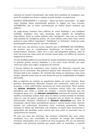 ARQUITECTURA Y CLIMA - Rafael Serra
Tradução de ROGER ABRAHIM

sistemas de controle incorporados, não sendo lícito qualificar de inteligente uma
parte do complexo que forma o espaço no qual vivemos, ou padecemos.
EDIFÍCIO INTELIGENTE é a tradução – talvez um tanto equivocada – do inglês
smart building. Desta denominação genérica se origina um novo conceito,
AUTOMAÇÃO, que se refere concretamente ao âmbito destes sistemas nos
edifícios.
Os anglo-saxões chamam estes edifícios de smart buildings e não intelligent
buildings. Intelligent teria uma conotação mais próxima da inteligência
especulativa. Smart se traduz também como “inteligente”, mas com um sentido
mais próximo de inteligência prática. No nosso idioma talvez fosse mais correto
traduzi-lo como edifício “engenhoso”, “habilidoso” ou “talentoso”, ainda que estas
denominações possam parecer um tanto ridículas.
Em todo caso, não devemos nunca esquecer que os SISTEMAS DE CONTROLE,
da maneira que os consideramos atualmente, se baseiam num hard
(computadores, sensores, redes, etc.) e num soft (programa) próprios, além de
levar em conta que estes meios de controle atuam sobre um edifício de maneira
tangencial ao sistema.
Um fool building (edifício burro) dotado de stupid installations (instalações idiotas)
só poderão prestar serviços limitados e a um custo muito elevado, por mais
smart que sejam seus órgão e programas de controle.
A função clássica da arquitetura como “manejo dos elementos naturais” não
deixou de ser necessário. Não podemos separar estes elementos e talvez nunca
devamos fazê-lo por completo. Os controles dos climas na arquitetura, hoje como
sempre, depende muito mais de suas formas do que da complexidade tecnológica
adicionada.
Mas os objetivos do controle na arquitetura podem ser muito diversos. Estes
sistemas desempenham diferentes funções que substituem ações dos seres
humanos, e estas substituições acontecem em níveis sucessivos. Neste sentido,
um sistema mecânico unicamente economiza esforço físico dos usuários
(elevadores que evitam a subida por escadas, o sistema hidráulico que nos
transporta água, etc.). Os sistemas automáticos (sistemas de controle aberto)
também economizam esforço físico além de esforço mental (tomada de decisão),
como no caso de portas, janelas ou lâmpadas que se abrem ou fecham em
determinadas situações. Finalmente os sistemas cibernéticos que, além de
economizar esforço físico (normalmente pouco) e mental (muito mais), exercem
funções que poderíamos denominar como secretaria permanente. Nestes
sistemas os efeitos são detectados com sensores, as ações mais convenientes e
apropriadas são decididas numa central, que atua sobre os processos com os
componentes de comendo.
No caso que mais nos interessa, dos sistemas ambientais (luz, som, clima,
ventilação, etc.), são controlados as condições de energia dos ambientes
interiores relacionadas com o conforto de seus ocupantes. Por ser um processo
complexo, com inúmeras variáveis que atuam sobre os resultados, o controle
56

 